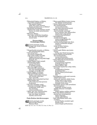 614
12BukankahEngkau,yaElohim,
yang telah menolak kami?
Dan apakah Engkau
tidak akan maju bersama
dengan pasukan kami, ya Elohim?
13Berikanlah pertolongan
kepada kami untuk melawan musuh,
karena sia-sialah penyelamatan
manusia.
14Bersama Elohim,
kami akan melakukan keajaiban,
dan Dia akan menginjak-injak
musuh kami.
Percayadalam
Perlindungan Elohim
61Untuk pemimpin musik.
Dengan alat musik berdawai.
DariDaud.
2 Dengarkanlahseruanku,yaElohim,
dan perhatikanlah doaku.
3 Dari ujung bumi
aku berseru kepada-Mu
pada waktu hatiku bersedih;
Engkaumenuntunaku
pada batu karang yang lebih tinggi
daripada aku.
4 Sebab Engkau telah menjadi
perlindunganbagiku,
menara kekuatan
di hadapan musuh.
5 Aku mau tinggal dalam
tabernakel-Mu selamanya;
aku mau berlindung dalam
naungan sayap-Mu. Sela
6 Sebab Engkau, ya Elohim,
telah mendengar nazarku;
Engkau menetapkan warisan
atas mereka yang takut
akan nama-Mu.
7 Engkau akan menambah hari-hari
hidup kepada raja;
tahun-tahunnya dari generasi
kegenerasi.
8 Dia akan bertakhta untuk
selamanya di hadapan Elohim;
tetapkanlah kasih setia
dan kesetiaan
untuk memeliharanya.
9 Maka, aku mau memazmurkan
nama-Mu untuk selamanya,
agar aku dapat membayar
nazarku,harikehari.
Pada Elohim Ada Ketenangan
62Untuk pemimpin musik.
MenurutlaguYedutun.
Mazmur Daud.
2 Hanya pada Elohim jiwaku tenang,
dari Dialah keselamatanku.
3 HanyaDialahgunungbatuku
dan keselamatanku,
menara kekuatanku,
aku tidak akan pernah goyah.
4 Berapa lamakah kamu
akan meneriaki seseorang?
kamu sekalian akan dihancurkan
seperti pagar yang miring,
tembok yang dirobohkan.
5 Sesungguhnya,
mereka bersekongkol
untuk menggulingkandia
dari kemegahannya;
mereka senang dengan tipu daya;
mereka memberkati dengan
mulutnya,
tetapi di dalam hatinya,
merekamengutuk.
Sela
6 Hanya pada Elohim saja jiwaku
tenang,
karena dari Dialah harapanku.
7 HanyaDialahgunungbatuku
dan keselamatanku,
menara kekuatanku,
aku tidak akan pernah goyah.
8 Pada Elohimlah keselamatanku
dan kemuliaanku;
gunungbatukuyangkuat,
perlindungankuada
dalam Elohim. Sela
9 Percayalah kepada-Nya setiap waktu,
hai umat;
curahkanlah isi hatimu
di hadapan-Nya;
Elohim adalah perlindungan
bagi kita.
Sela
10Sesungguhnya anak-anak manusia
adalah kesia-siaan;
anak-anak manusia adalah dusta;
ketika naik ke atas neraca,
mereka semua lebih ringan
daripada kesia-siaan.
11Janganlah percaya pada penindasan
dan perampokan;
janganlah menjadi sia-sia;
apabila kekayaan meningkat
padamu,
jangan hatimu melekat padanya.
12Satu kali Elohim berfirman,
dua kali aku mendengarnya:
bahwa kekuatan
adalah milik Elohim,
13dan milik-Mulah kasih setia,
yaTuhan;
karena Engkau memberi upah
kepada orang
sesuai dengan perbuatannya.
MAZMUR 60, 61, 62
62:12= Ayb. 34:11; Yer. 17:10; Mat. 16:27; Rom. 2:6; Why. 2:23
 