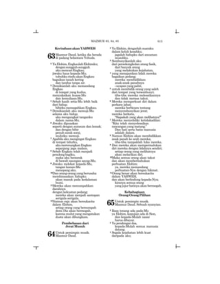 615
KerinduanakanYAHWEH
63Mazmur Daud, ketika dia berada
di padang belantara Yehuda.
2 YaElohim,EngkaulahElohimku;
dengansungguh-sungguh
akumencariEngkau;
jiwaku haus kepada-Mu;
tubuhkurinduakanEngkau
bagaikan tanah kering
dan tandus tanpa air.
3 Demikianlah aku memandang
Engkau
di tempat yang kudus,
menyaksikan kuasa-Mu
dan kemuliaan-Mu.
4 Sebab kasih setia-Mu lebih baik
dari hidup;
bibirkumemegahkanEngkau.
5 Demikianlah aku memuji-Mu
selama aku hidup;
aku mengangkat tanganku
dalam nama-Mu.
6 Jiwaku dipuaskan
seperti dengan sumsum dan lemak;
dan dengan bibir
penuhsorak-sorai,
mulutku memuji.
7 Apabila aku mengingat Engkau
di tempat tidurku,
akumerenungkanEngkau
sepanjang jaga malam.
8 Sebab Engkau telah menjadi
penolongbagiku,
maka aku bersorak
di bawah naungan sayap-Mu.
9 Jiwaku melekat kepada-Mu,
tangan kanan-Mu
menopang aku.
10Dan orang-orang yang berusaha
membinasakan hidupku
akan masuk pada kedalaman
bumi.
11Mereka akan menumpahkan
darahnya
dengan kekuatan pedang;
mereka akan menjadi santapan
serigala-serigala.
12Namun raja akan bersukacita
dalam Elohim,
setiap orang yang bersumpah
demi Dia akan bermegah,
karena mulut yang mengatakan
dusta akan dibungkam.
Pembebasan dari
Jerat Musuh
64Untuk pemimpin musik.
Mazmur Daud.
2 Ya Elohim, dengarlah suaraku
dalam keluh kesahku;
jagalah hidupku dari ancaman
musuhku.
3 Sembunyikanlah aku
dari persekongkolan orang fasik,
dari banyak orang
yang melakukan kejahatan,
4 yang menajamkan lidah mereka
bagaikan pedang;
mereka membidikkan
anak-anak panahnya
_ucapanyangpahit,
5 untuk membidik orang yang saleh
dari tempat yang tersembunyi;
tiba-tiba mereka melesatkannya
dan tidak merasa takut.
6 Mereka memperkuat diri dalam
perkara jahat;
mereka berbicara tentang
menyembunyikan jerat;
mereka berkata,
“Siapakah yang akan melihatnya?”
7 Mereka menyelidiki ketidakadilan:
“Kita telah menyelesaikan
rancangan yang matang.”
Dan hati serta batin manusia
adalah dalam.
8 Namun Elohim akan membidikkan
anak panah ke arah mereka;
tiba-tiba tampaklah luka mereka.
9 Dan mereka akan mempermalukan
diri mereka dengan lidahnya sendiri;
setiap orang yang melihatnya
akan melarikan diri.
10Maka semua orang akan takut
dan akan memberitahukan
perbuatan Elohim;
ya, mereka memandang
perbuatan-Nya dengan hikmat.
11Orang benar akan bersukacita
dalam YAHWEH,
dan akan berlindung kepada-Nya;
kiranya semua orang
yang jujur hatinya akan bermegah.
Kebahagiaan
Orang-OrangPilihan
65Untuk pemimpin musik.
Mazmur Daud. Sebuah nyanyian.
2 Rasa tenang ada pada-Mu
ya Elohim, kepujian ada di Sion,
dan kepada-Mulah nazar
harus dibayar.
3 Ya pendengar doa,
kepada-Mulah semua manusia
datang.
4 Segala kejahatan lebih kuat
daripada aku;
MAZMUR 63, 64, 65
 