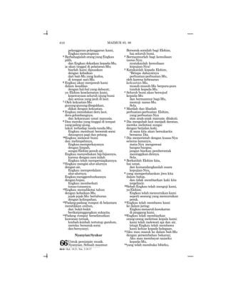 616
pelanggaran-pelanggaran kami,
Engkaumenutupinya
5 BerbahagialahorangyangEngkau
pilih,
dan Engkau dekatkan kepada-Mu,
ia akan tinggal di pelataran-Mu;
biarlah kami dipuaskan
dengan kebaikan
dari bait-Mu yang kudus,
di tempat suci-Mu.
6 Engkau akan menjawab kami
dalam keadilan
dengan hal-hal yang dahsyat,
ya Elohim keselamatan kami,
kepercayaan seluruh ujung bumi
dan semua yang jauh di laut.
7 Oleh kekuatan-Mu
gunung-gunungditegakkan,
diikat dengan kekuatan.
8 Engkau meredakan deru laut,
derugelombangnya,
dan kekacauan umat manusia.
9 Dan mereka yang tinggal di tempat
yangpalingujung,
takut terhadap tanda-tanda-Mu;
Engkau membuat bersorak-sorai
datangnya pagi dan petang.
10Engkau melawat bumi
dan melimpahinya,
Engkaumemperkayanya
dengan limpah,
sungaiElohimpenuhair,
Engkau menyediakan biji-bijiannya,
karena dengan cara inilah
Engkau telah mempersiapkannya.
11Engkau mengisi alur-alurnya
denganair,
Engkau memperdalam
alur-alurnya;
Engkaumenggemburkannya
denganhujan;
Engkau memberkati
tunas-tunasnya.
12Engkau memahkotai tahun
dengan kebaikan-Mu,
jejak-jejak-Mu bertaburan
dengan kelimpahan.
13Padang-padang rumput di belantara
menitikkan embun,
dan bukit-bukit
berikatpinggangkan sukacita.
14Padang rumput berselimutkan
kawanan ternak,
lembah-lembah tertutup gandum,
mereka bersorak-sorai
danbernyanyi.
NyanyianSyukur
66Untuk pemimpin musik.
Nyanyian. Sebuah mazmur.
Bersorak-sorailah bagi Elohim,
hai seluruh bumi.
2 Bermazmurlah bagi kemuliaan
nama-Nya;
nyatakanlah kemuliaan
kepujian-Nya!
3 Katakanlah kepada Elohim,
“Betapa dahsyatnya
perbuatan-perbuatan-Mu,
oleh karena kebesaran
kekuatan-Mu,
musuh-musuh-Mu berpura-pura
tunduk kepada-Mu.
4 Seluruh bumi akan bersujud
kepada-Mu
dan bermazmur bagi-Mu,
memuji nama-Mu.
Sela.
5 Marilah dan lihatlah
perbuatan-perbuatan Elohim,
yang perbuatan-Nya
atas anak-anak manusia ditakuti.
6 Dia mengubah laut menjadi daratan,
mereka melintasi sungai
dengan berjalan kaki,
di sana kita akan bersukacita
bersama Dia.
7 Dia memerintah dengan kuasa-Nya
selama-lamanya,
mata-Nya mengawasi
bangsa-bangsa;
jangan biarkan pemberontak
meninggikandirinya.
Sela.
8 Berkatilah Elohim kita,
hai umat,
dan kumandangkanlah suara
kepujian-Nya,
9 yang mempertahankan jiwa kita
dalam hidup,
dan tidak membiarkan kaki kita
tergelincir.
10Sebab Engkau telah menguji kami,
yaElohim;
Engkau telah memurnikan kami
seperti seorang yang memurnikan
perak.
11Engkau telah membawa kami
ke dalam jaring;
Engkaumenaruhkesukaran
di pinggang kami.
12Engkau telah membiarkan
orang-orang melintasi kepala kami;
kami telah melewati api dan air,
tetapi Engkau telah membawa
kami keluar kepada kelegaan.
13Aku mau masuk ke dalam bait-Mu
dengan persembahan bakaran;
Aku mau membayar nazarku
kepada-Mu,
14yang telah membuka bibirku,
MAZMUR 65, 66
66:6= Kel. 14:21; Yos. 3:14-17
 