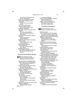 617
dan mulutku telah berbicara
dalam kesukaranku.
15Aku mau menaikkan bagi-Mu
persembahan bakaran yang
berlemak,
dengan bau harum domba
jantan;
aku mau melakukannya
bersama lembu jantan
dan kambing jantan. Sela.
16Marilah, dengarlah,
hai kamu semua yang takut akan
Elohim!
Aku mau menceritakan
apa yang telah Dia lakukan
bagi jiwaku.
17Aku berseru kepada-Nya dengan
mulutku,
dan Dia ditinggikan
dengan lidahku.
18Sekiranya aku melihat kejahatan
dalam hatiku,
maka Tuhan tidak akan
mendengarkan.
19Sesungguhnya Elohim
telah mendengar;
Dia telah memperhatikan
suara doaku.
20Diberkatilah Elohim,
yang tidak menyingkirkan doaku,
dan kasih setia-Nya tetap
atasku.
NyanyianSyukurBangsa-Bangsa
67Untuk pemimpin musik.
Dengan alat musik berdawai.
Mazmur. Sebuah nyanyian.
2 Kiranya Elohim berbelaskasihan
kepada kita dan memberkati kita;
dan menyinarkan wajah-Nya
kepada kita. Sela
3 Supaya jalan-Mu dikenal di bumi,
dan keselamatan-Mu
di antara bangsa-bangsa.
4 Biarlah bangsa-bangsa menyanjung
Engkau,yaElohim,
biarlah seluruh bangsa
menyanjungEngkau.
5 Ya, biarlah seluruh bangsa
bersukacita
dan bernyanyi gembira;
karenaEngkau
akan mengadili bangsa-bangsa
denganjujur,
dan memimpin bangsa-bangsa
di bumi.
6 Biarlah bangsa-bangsa menyanjung
Engkau,yaElohim,
biarlah seluruh bangsa
menyanjungEngkau.
7 Bumi telah memberikan hasilnya;
Elohim, Elohim kita
akan memberkati kita.
8 Elohim akan memberkati kita,
dan seluruh ujung bumi
akan takut kepada-Nya.
Sorak-SoraiOrangBenar
68Untuk pemimpin musik.
Mazmur. Nyanyian dari Daud.
2 Elohim bangkit
dan musuh-musuh-Nya berserak;
dan mereka yang membenci Dia
melarikan diri dari hadapan-Nya.
3 Bagaikan asap yang diembus lenyap,
Engkaumenghalaunya;
bagaikan lilin di depan api,
orang fasik binasa di hadapan
Elohim.
4 Namun orang benar bersukacita;
mereka bersorak-sorai di hadapan
Elohim;
dan mereka bersuka ria dengan
kegembiraan.
5 Bernyanyilah bagi Elohim,
nyanyikanlah puji-pujian
bagi nama-Nya;
tinggikanlah Dia yang melintasi
padang belantara;
nama-Nya adalah YAHWEH;
dan bersukarialah di hadapan-Nya.
6 Elohim di kediaman-Nya yang kudus
adalah bapak bagi anak yatim
dan pembela bagi janda-janda.
7 Elohim membuat orang-orang
yang sebatang kara tinggal di rumah;
Dia membebaskan mereka
yangterbelenggu
ke dalam kelimpahan;
sedangkan pemberontak
mendiami tanah yang gersang.
8 YaElohim,
ketika Engkau berjalan di depan
umat-Mu,
ketika Engkau melintasi
padang belantara. Sela
9 Bumiberguncang,
bahkanlangitberguguran
di hadapan Elohim,
Sinai ini _di hadapan Elohim,
ElohimIsrael.
10Ya Elohim,
Engkau mencurahkan hujan lebat,
Engkaumeneguhkan
tanah pusaka-Mu ketika gersang.
11Kawanan ternak-Mu tinggal
di atasnya;
ya Elohim, dalam kebaikan-Mu,
MAZMUR 66, 67, 68
68:8= Kel. 19:18
 