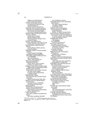 618
Engkaumenyediakannya
bagi orang-orang miskin.
12Tuhan memberikan firman,
perempuan-perempuan yang
memberitakannya
adalah pasukan yang besar.
13Raja-raja atas pasukan-pasukan
melarikandiritunggang-langgang,
dan perempuan yang tinggal
di rumah membagi-bagi jarahan.
14Ketika engkau berbaring di antara
kawanan domba,
sayap-sayap merpati
dilapisi dengan perak,
dan bulu-bulunya dengan emas
yangberkilauan.
15Ketika Yang Mahakuasa
mencerai-beraikan raja-raja di sana,
terjadi salju di gunung Salmon.
16Gunung Basan adalah gunung
Elohim;
gunungBasanadalah gunung
yangmenjulang.
17Mengapa engkau menatap dengan
cemburu,
haigunung-gunungtinggi,
terhadapgunungyangElohim
kehendaki sebagai kediaman-Nya,
ya,YAHWEH,
akan mendiaminya
untuk selama-lamanya?
18Kereta perang Elohim
berpuluhpuluhribu;
Tuhan ada di antara mereka,
di Sinai, di tempat kudus.
19Engkau telah naik ke tempat tinggi,
Engkautelahmenggiringtawanan,
Engkau telah menerima
persembahan dari antara manusia,
dan juga untuk tinggal
di antara para pemberontak,
ya Elohim YAHs.
20Diberkatilah Tuhan,
hari demi hari Dia memikul beban
untuk kita,
Elohim keselamatan kita. Sela.
21Elohim bagi kita adalah Elohim
keselamatan;
dan pada Tuhan YAHWEH
ada keluputan dari maut.
22Sesungguhnya,
Elohimakanmenghancurkan
kepala musuh-musuh-Nya,
batok kepala orang yang berjalan
dalam kesalahannya.
23Tuhan berfirman,
“Aku akan membawa kembali dari
Basan;
Aku akan membawa kembali
dari kedalaman lautan.
24sehingga kakimu akan dicelupkan
dalam darah,
dan lidah anjing-anjingmu
mendapat bagian
dari darah musuh.
25Mereka telah menyaksikan
arak-arakan-Mu, ya Elohim,
ketika Elohimku,
Rajaku, di dalam tempat kudus.
26Para penyanyi berjalan di depan,
para pemain musik di belakangnya;
di antara mereka yaitu gadis-gadis
yang memainkan rebana.
27Diberkatilah Elohim,
oleh jemaat,
dan YAHWEH,
olehketurunanIsraelt.
28Si bungsu, Benyamin
menjadi penguasa mereka,
pemimpin Yehuda di tengah
kerumunan mereka,
pemimpin Zebulon,
pemimpin Naftali.
29Elohimmu telah menetapkan
kekuatanmu;
jadilah kuat, ya Elohim,
dalam hal inilah
Engkau telah bertindak bagi kami.
30Oleh karena tempat suci-Mu ada di
Yerusalem,
maka raja-raja akan membawa
persembahan kepada-Mu.
31Hardiklah binatang-binatang liar
dari lalang-lalang,
kawanan lembu-lembu jantan
dengan anak-anak lembu
dari bangsa-bangsa,
yang menginjak-injak di antara
kepingan perak.
Dia menyerakkan
bangsa-bangsa yang suka perang.
32Para bangsawan datang dari Mesir,
Etiopia akan mengulurkan
tangannya kepada Elohim.
33Bernyanyilah bagi Elohim,
hai kerajaan-kerajaan di bumi;
nyanyikan puji-pujian
bagi Tuhan.
Sela
34Pujilah Dia yang melintasi langit
atas langit,
lihatlah,
Dia memperdengarkan suara-Nya,
suara yang dahsyat.
35Akuilah kekuatan Elohim,
keagungan-Nya ada atas Israel,
dan kekuatan-Nya di awan-awan.
36Ya Elohim,
MAZMUR 68
s
YAH (JGLT: Yah; MT: hy) = YAHWEH (kependekan panggilan/penulisan).
t
keturunan Israel (JGLT: the fountain; MT: larvy rwqM), lit.: pancaran Israel.
68:18= Ef. 4:8
 