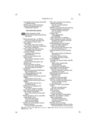 619
yang ditakuti dari tempat kudus-Mu;
ya Elohim Israel,
Dialah yang memberi kekuatan
dan kuasa kepada bangsa itu.
Diberkatilah Elohim!
DoadalamKesusahan
69Untuk pemimpin musik.
Menurutlagubunga-bungabakung.
DariDaud.
2 Selamatkanlah aku, ya Elohim,
karena air telah mencapai jiwa.
3 Aku tenggelam dalam rawa
yang dalam,
dan tidak ada tempat berdiri;
aku masuk ke dalam air yang dalam
dan banjir melandaku.
4 Aku menjadi lesu oleh seruanku,
kerongkongankuterbakar,
penatlah mataku,
sementara aku berharap
pada Elohimku.
5 Mereka yang membenci aku
tanpa alasan,
lebih banyak daripada rambut
di kepalaku;
mereka yang melenyapkan aku
adalah kuat,
musuh-musuhku pendusta;
kemudian aku mengembalikan
apa yang tidak aku rampas.
6 YaElohim,
Engkaumengetahuikebodohanku
danpelanggaranku,
tidak tersembunyi dari-Mu.
7 Ya,YAHWEHTsebaot,
jangan biarkan orang yang menanti
Engkau
dipermalukan karena aku,
janganbiarkanorangyangmencari
Engkau
dipermalukan karena aku,
ya,ElohimIsrael.
8 Sebab aku menanggung cela
demiEngkau,
rasa malu meliputi wajahku.
9 Aku telah menjadi orang asing
bagi saudara-saudaraku,
dan orang asing bagi anak-anak
ibuku.
10Sebab kerinduan akan rumah-Mu
menghabiskan aku,
dan celaan dari orang
yangmencelaEngkau
telah menimpa diriku.
11Ketika aku merendahkan jiwaku
dengan berpuasa,
itu juga menjadi cela bagiku.
12Aku juga membuat kain kabung
sebagai pakaianku,
dan aku menjadi sindiran
bagi mereka.
13Mereka yang duduk di pintu gerbang
mempercakapkan tentang aku,
dan aku menjadi nyanyian
para pemabuk.
14Namun aku,
doaku kepada-Mu,
yaYAHWEH,
waktuperkenanan,yaElohim,
dalam limpahnya kasih setia-Mu,
jawablah aku dengan kesetiaan
keselamatan-Mu.
15Keluarkanlah aku dari lumpur,
agar aku tidak tenggelam;
kiranya aku dilepaskan
dari mereka yang membenci aku
dan dari kedalaman air.
16Jangan biarkan air bah melanda
aku,
dan jangan biarkan kedalaman
menelan aku,
dan jangan biarkan lubang
menutup mulutnya atasku.
17Ya YAHWEH,
jawablah aku karena kasih setia-Mu
itu baik,
dalam belas kasihan-Mu
yang berlimpah,
berpalinglah kepadaku.
18Dan jangan menyembunyikan
wajah-Mu dari hamba-Mu;
karena kesesakan menimpa aku,
jawablah aku segera.
19Mendekatlah kepada jiwaku,
lepaskanlah dia;
tebuslah aku,
karena musuh-musuhku.
20Engkau mengetahui aibku
dan rasa maluku, dan kehinaanku;
semua musuhku berada
di hadapan-Mu.
21Celaan itu telah meremukkan
hatiku,
dan aku menjadi lemah;
maka aku menantikan
belas kasihan,
tetapi sia-sia,
dan para penghibur,
tetapi aku tidak mendapatkan.
22Mereka memberikan empedu
dalam makananku,
dan dalam kehausanku
mereka memberikan cuka
untukdiminum.
23Biarlah jamuan mereka
menjadi perangkap di depan mereka,
dan ketenteraman itu suatu jerat.
MAZMUR 68, 69
69:4= Maz. 35:19; Yoh. 15:25 69:9= Yoh. 2:17; Rom. 15:3 69:21= Mat. 27:48; Mrk. 15:36; Luk. 23:36; Yoh. 19:28-29
69:22-23= Rom. 11:9-10
 