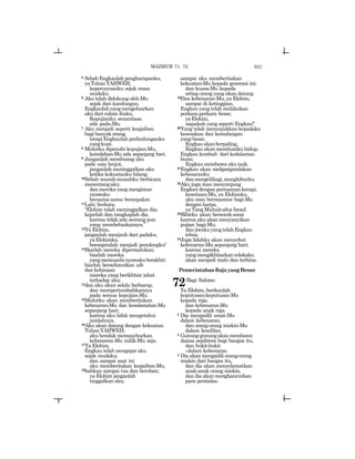 621
5 Sebab Engkaulah pengharapanku,
yaTuhanYAHWEH,
kepercayaanku sejak masa
mudaku.
6 Aku telah didukung oleh-Mu
sejak dari kandungan,
Engkaulahyangmengeluarkan
aku dari rahim ibuku,
Kepujianku senantiasa
ada pada-Mu.
7 Aku menjadi seperti keajaiban
bagi banyak orang,
tetapi Engkaulah perlindunganku
yangkuat.
8 Mulutku dipenuhi kepujian-Mu,
keindahan-Mu ada sepanjang hari.
9 Janganlah membuang aku
pada usia lanjut,
janganlah meninggalkan aku
ketika kekuatanku hilang.
10Sebab musuh-musuhku berbicara
menentangaku;
dan mereka yang mengincar
nyawaku
bersama-sama bersepakat.
11Lalu berkata,
“Elohim telah meninggalkan dia;
kejarlah dan tangkaplah dia,
karena tidak ada seorang pun
yang membebaskannya.”
12Ya Elohim,
janganlah menjauh dari padaku;
yaElohimku,
bersegeralah menjadi penolongku!
13Biarlah mereka dipermalukan;
biarlah mereka
yangmemusuhinyawakuberakhir;
biarlah berselimutkan aib
dan kehinaan
mereka yang berikhtiar jahat
terhadap aku;
14dan aku akan selalu berharap,
dan mempertambahkannya
pada semua kepujian-Mu.
15Mulutku akan memberitakan
kebenaran-Mu dan keselamatan-Mu
sepanjang hari;
karena aku tidak mengetahui
jumlahnya.
16Aku akan datang dengan kekuatan
TuhanYAHWEH;
aku hendak memasyhurkan
kebenaran-Mu milik-Mu saja.
17Ya Elohim,
Engkau telah mengajar aku
sejak mudaku;
dan sampai saat ini
aku memberitakan keajaiban-Mu,
18bahkan sampai tua dan beruban;
ya Elohim janganlah
tinggalkan aku;
sampai aku memberitakan
kekuatan-Mu kepada generasi ini;
dan kuasa-Mu kepada
setiap orang yang akan datang.
19Dan kebenaran-Mu, ya Elohim,
sampai di ketinggian,
Engkau yang telah melakukan
perkara-perkara besar,
yaElohim,
siapakah yang seperti Engkau?
20Yang telah menunjukkan kepadaku
kesesakan dan kemalangan
yang besar,
Engkauakanberpaling,
Engkau akan membuatku hidup;
Engkau kembali dari kedalaman
bumi;
Engkau membawa aku naik.
21Engkau akan melipatgandakan
kebesaranku
danmengelilingi,menghiburku.
22Aku juga mau menyanjung
Engkau dengan permainan kecapi,
kesetiaan-Mu, ya Elohimku,
aku mau bermazmur bagi-Mu
dengan harpa,
ya Yang Mahakudus Israel.
23Bibirku akan bersorak-sorai
karena aku akan menyanyikan
pujian bagi-Mu;
danjiwakuyangtelahEngkau
tebus.
24Juga lidahku akan menyebut
kebenaran-Mu sepanjang hari;
karena mereka
yang mengikhtiarkan celakaku
akan menjadi malu dan terhina.
PemerintahanRajayangBenar
72Bagi Salomo
Ya Elohim, berikanlah
keputusan-keputusan-Mu
kepada raja,
dan kebenaran-Mu
kepada anak raja.
2 Dia mengadili umat-Mu
dalam kebenaran,
dan orang-orang miskin-Mu
dalam keadilan.
3 Gunung-gunungakanmembawa
damai sejahtera bagi bangsa itu,
dan bukit-bukit
_dalam kebenaran.
4 Dia akan mengadili orang-orang
miskin dari bangsa itu,
dan dia akan menyelamatkan
anak-anak orang miskin,
dan dia akan menghancurkan
para penindas.
MAZMUR 71, 72
 