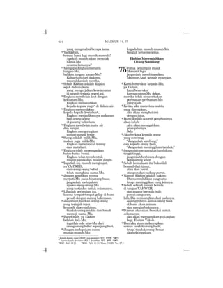 624
yang mengetahui berapa lama.
10Ya Elohim,
berapa lama lagi musuh mencela?
Apakah musuh akan menolak
nama-Mu
selama-lamanya?
11Mengapa Engkau menarik
tangan-Mu,
bahkan tangan kanan-Mu?
Keluarkan dari dadamu,
musnahkanlah mereka.
12Sebab Elohim adalah Rajaku
sejak dahulu kala,
yang mengerjakan keselamatan
ditengah-tengahnegeriini.
13Engkau membelah laut dengan
kekuatan-Mu;
Engkaumemecahkan
kepala-kepala nagav di dalam air.
14Engkau meremukkan
kepala-kepala lewiatanw,
Engkau menjadikannya makanan
bagiorang-orang
di padang belantara.
15Engkau membelah mata air
dan sungai,
Engkaumengeringkan
sungai-sungai besar.
16Siang adalah milik-Mu,
malam juga milik-Mu;
Engkaumenetapkanterang
dan matahari.
17Engkau telah menempatkan
batas-batas bumi;
Engkau telah membentuk
musim panas dan musim dingin.
18Ingatlah ini, musuh menghujat,
yaYAHWEH;
dan orang-orang bebal
telah menghina nama-Mu.
19Jangan serahkan nyawa
merpati-Mu pada binatang buas;
janganlah melupakan
nyawaorang-orang-Mu
yang tertindas untuk selamanya.
20Lihatlah perjanjian itu;
karena tempat-tempat gelap di bumi
penuhdengansarangkekerasan.
21Janganlah biarkan orang-orang
yang terinjak-injak
kembali dipermalukan;
biarlah orang miskin dan lemah
memuji nama-Mu.
22Bangkitlah, ya Elohim
belalah hak-Mu;
ingatlah cela atas-Mu dari
orang-orang bebal sepanjang hari.
23Jangan melupakan suara
musuh-musuh-Mu;
kegaduhan musuh-musuh-Mu
bangkit terus-menerus.
ElohimMerendahkan
OrangSombong
75Untuk pemimpin musik
Menurutlagu
janganlah membinasakan.
Mazmur Asaf, sebuah nyanyian.
2 Kami bersyukur kepada-Mu,
yaElohim,
kami bersyukur
karena nama-Mu dekat,
mereka telah menceritakan
perbuatan-perbuatan-Mu
yang ajaib.
3 Ketika aku menerima waktu
yang ditetapkan,
aku akan menghakimi
denganjujur.
4 Bumidenganseluruhpenghuninya
akan luluh;
Aku akan menegakkan
pilar-pilarnya.
Sela
5 Aku berkata kepada orang
yang sombong,
“Janganlah sombong,”
dan kepada orang fasik,
“Janganlah meninggikan tanduk.”
6 Janganlah mengangkat tandukmu
tinggi-tinggi,
janganlah berbicara dengan
bersitegang leher.
7 Sebab kemuliaan itu bukanlah
berasal dari timur,
atau dari barat,
ataupundaripadanggurun.
8 Namun Elohim adalah hakim;
Dia merendahkan yang satu
tetapi meninggikan yang lainnya.
9 Sebab sebuah cawan berada
di tangan YAHWEH,
dananggurberbuih-buih
penuhcampuran,
lalu, Dia menuangkan dari padanya;
sesungguhnya semua orang fasik
di bumi akan minum
dan menghabiskannya.
10Namun aku akan bersaksi untuk
selamanya;
aku akan menyanyikan puji-pujian
bagi Elohim Yakub.
11Dan aku akan melenyapkan
semua tanduk orang fasik;
tetapi tanduk orang benar
akan ditinggikan.
MAZMUR 74, 75
v
kepala-kepala naga (JGLT: sea-monsters; MT: ~ynyGt yvar).
w
kepala-kepala lewiatan (JGLT: leviathan; MT: !tywl yvar).
74:13= Kel. 14:21 74:14= Ayb. 41:11; Mzm. 104:26; Yes. 27:1
 
