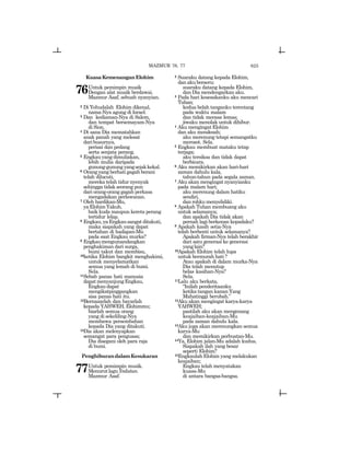 625MAZMUR 76, 77
KuasaKemenanganElohim
76Untuk pemimpin musik
Dengan alat musik berdawai.
Mazmur Asaf, sebuah nyanyian.
2 Di Yehudalah Elohim dikenal,
nama-Nya agung di Israel.
3 Dan kediaman-Nya di Salem,
dan tempat bersemayam-Nya
di Sion.
4 Di sana Dia mematahkan
anak panah yang melesat
daribusurnya,
perisai dan pedang
serta senjata perang.
5 Engkauyangdimuliakan,
lebih mulia daripada
gunung-gunung yangsejakkekal.
6 Orang yang berhati gagah berani
telah dilucuti,
mereka telah tidur nyenyak
sehingga tidak seorang pun
dari orang-orang gagah perkasa
mengadakan perlawanan.
7 Oleh hardikan-Mu,
yaElohimYakub,
baik kuda maupun kereta perang
tertidur lelap.
8 Engkau,yaEngkausangatditakuti,
maka siapakah yang dapat
bertahan di hadapan-Mu
pada saat Engkau murka?
9 Engkaumengumandangkan
penghakiman dari surga,
bumi takut dan membisu,
10ketika Elohim bangkit menghakimi,
untuk menyelamatkan
semua yang lemah di bumi.
Sela.
11Sebab panas hati manusia
dapatmenyanjungEngkau,
Engkaudapat
mengikatpinggangkan
sisa panas hati itu.
12Bernazarlah dan bayarlah
kepada YAHWEH, Elohimmu;
biarlah semua orang
yang di sekeliling-Nya
membawa persembahan
kepada Dia yang ditakuti.
13Dia akan melenyapkan
semangat para penguasa;
Dia disegani oleh para raja
di bumi.
PenghiburandalamKesukaran
77Untuk pemimpin musik.
MenurutlaguYedutun.
Mazmur Asaf.
2 Suaraku datang kepada Elohim,
dan aku berseru;
suaraku datang kepada Elohim,
dan Dia mendengarkan aku.
3 Pada hari kesesakanku aku mencari
Tuhan;
kedua belah tanganku terentang
pada waktu malam
dan tidak merasa lemas;
jiwaku menolak untuk dihibur.
4 Aku mengingat Elohim
dan aku mendesah;
aku merenung tetapi semangatku
merosot. Sela.
5 Engkau membuat mataku tetap
terjaga;
aku tersiksa dan tidak dapat
berbicara.
6 Aku memikirkan akan hari-hari
zaman dahulu kala,
tahun-tahun pada segala zaman.
7 Aku akan mengingat nyanyianku
pada malam hari;
aku merenung dalam hatiku
sendiri,
dan rohku menyelidiki.
8 Apakah Tuhan membuang aku
untuk selamanya;
dan apakah Dia tidak akan
pernah lagi berkenan kepadaku?
9 Apakah kasih setia-Nya
telah berhenti untuk selamanya?
Apakah firman-Nya telah berakhir
dari satu generasi ke generasi
yanglain?
10Apakah Elohim telah lupa
untuk bermurah hati ?
Atau apakah di dalam murka-Nya
Dia telah menutup
belas kasihan-Nya?
Sela.
11Lalu aku berkata,
“Inilah penderitaanku
ketika tangan kanan Yang
Mahatinggi berubah.”
12Aku akan mengingat karya-karya
YAHWEH;
pastilah aku akan mengenang
keajaiban-keajaiban-Mu
pada zaman dahulu kala.
13Aku juga akan merenungkan semua
karya-Mu
dan memikirkan perbuatan-Mu.
14Ya, Elohim jalan-Mu adalah kudus,
Siapakah ilah yang besar
seperti Elohim?
15Engkaulah Elohim yang melakukan
keajaiban;
Engkau telah menyatakan
kuasa-Mu
di antara bangsa-bangsa.
 