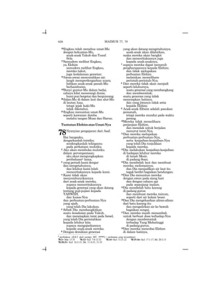 626
16Engkau telah menebus umat-Mu
dengan kekuatan-Mu,
anak-anak Yakub dan Yusuf.
Sela
17Samudera melihat Engkau,
ya,Elohim
samudera melihat Engkau,
mereka takut,
juga kedalaman gemetar;
18Awan-awan mencurahkan air;
langit memperdengarkan suara;
bahkan anak-anak panah-Mu
berhamburan.
19Bunyi guntur-Mu dalam badai,
cahaya kilat menerangi dunia;
bumipunbergetardanberguncang.
20Jalan-Mu di dalam laut dan alur-Mu
di lautan luas,
tetapi jejak kaki-Mu
tidak diketahui.
21Engkau menuntun umat-Mu
seperti kawanan domba
melalui tangan Musa dan Harun.
TuntutanElohimatasUmat-Nya
78Nyanyian pengajaran dari Asaf.
Hai bangsaku,
dengarkanlah toratku;
sendengkanlah telingamu
pada perkataan mulutku.
2 Aku akan membuka mulutku
dalam perumpamaan;
akuakanmengungkapkan
peribahasax lama,
3 yang pernah kami dengar
danmengetahuinya,
dan leluhur kami telah
menceritakannya kepada kami.
4 Kami tidak akan
menyembunyikannya
dari anak-anak mereka,
supaya menceritakannya
kepada generasi yang akan datang
tentang puji-pujian kepada
YAHWEH,
dan kuasa-Nya
dan perbuatan-perbuatan-Nya
yang ajaib,
yang telah Dia lakukan.
5 Sebab Dia membangkitkan
suatu kesaksian pada Yakub,
dan menetapkan torat pada Israel,
yang telah Dia perintahkan
kepada leluhur kita
supaya mengajarkannya
kepada anak-anak mereka.
6 Dengan demikian generasi
yang akan datang mengetahuinya;
anak-anak akan dilahirkan,
maka mereka akan bangkit
dan menceritakannya juga
kepada anak-anaknya,
7 supaya mereka dapat menaruh
pengharapannya kepada Elohim;
dan tidak melupakan
perbuatan Elohim
melainkan memelihara
perintah-perintah-Nya.
8 Dan mereka tidak akan menjadi
seperti leluhurnya,
suatu generasi yang membangkang
dan memberontak;
suatu generasi yang tidak
menyiapkan hatinya,
dan yang jiwanya tidak setia
kepada Elohim.
9 Anak-anak Efraim adalah pasukan
pemanah,
tetapi mereka mundur pada waktu
perang.
10Mereka tidak memelihara
perjanjian Elohim,
dan menolak untuk berjalan
menurut torat-Nya.
11Dan mereka melupakan
perbuatan-perbuatan-Nya,
serta keajaiban-keajaiban-Nya
yang telah Dia tunjukkan
kepada mereka.
12Dia melakukan keajaiban-keajaiban
di hadapan leluhur mereka
di tanah Mesir,
di padang Soan.
13Dia membelah laut dan membuat
mereka melintasinya;
dan Dia menjadikan air laut itu
tegak berdiri bagaikan bendungan.
14Dan Dia menuntun mereka
dengan awan pada siang hari
dan dengan cahaya api
pada sepanjang malam.
15Dia membelah batu karang
dipadanggurun
dan membuat mereka minum,
seperti dari air kolam besar.
16Dan Dia mengeluarkan aliran-aliran
dari batu karang itu
dan mengalirkan air ke bawah
bagaikan sungai.
17Dan mereka masih menambah
untuk berbuat dosa terhadap-Nya
dengan memberontak
terhadap Yang Mahatinggi
di padanggurun.
18Dan mereka mencobai Elohim
di dalam hatinya,
MAZMUR 77, 78
x
peribahasa (JGLT: dark sayings; MT: twdyx) = perkataan yang tersembunyi.
78:2= Mat. 13:35 78:12= Kel. 7:8-12:32 78:14= Kel. 13:21-22 78:15-16= Kel. 17:1-17; Bil. 20:2-13
78:18-31= Kel. 16:2-15; Bil. 11:4-23; 31-35
 