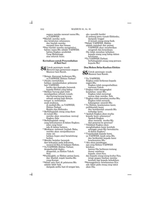 632
supaya mereka mencari nama-Mu,
yaYAHWEH.
18Biarlah mereka malu
dan ketakutan selamanya;
dan biarlah mereka
menjadi hina dan binasa.
19Dan biarlah mereka mengetahui,
bahwa nama-Mu adalah YAHWEH;
bahwa Engkau sendirilah
Yang Mahatinggi
atas seluruh bumi.
KerinduanuntukPenyembahan
diBaitSuci
84Untuk pemimpin musik
Menurut lagu pemerasan anggur.
Mazmur bani Korah.
2 Betapa disenangi kediaman-Mu,
yaYAHWEH,ElohimTsebaot!
3 Jiwaku merindukan
bahkan mendambakan pelataran
bait YAHWEH;
hatiku dan dagingku bersorak
kepada Elohim yang hidup.
4 Bahkan burung pipit telah
mendapatkan sebuah rumah;
danburunglayang-layang
sebuah sarang bagi dirinya
tempat ia meletakkan
anak-anaknya,
di mezbah-Mu, ya YAHWEH,
ElohimTsebaot,
Rajaku dan Elohimku.
5 Berbahagialah orang yang diam
di rumah-Mu;
mereka akan senantiasa memuji
Engkau.Sela
6 Berbahagialah orang
yang kekuatannya di dalam Engkau;
jalan yang besar
ada di dalam hatinya.
7 Meskipun melewati lembah Baka,
mereka akan menjadikannya
mata air;
bahkan hujan awal berselubung
berkat.
8 Mereka berjalan beranjak
dari kekuatan pada kekuatan,
muncul di Sion di hadapan Elohim.
9 YaYAHWEH,ElohimTsebaot,
dengarkanlah doaku;
dengarlah, ya Elohim Yakub.
Sela.
10Pandanglah, ya Elohim perisai kami,
dan lihatlah wajah hamba-Mu
yangdiurapi.
11Sebab satu hari di pelataran-Mu
adalah lebih baik
daripada seribu hari di tempat lain,
aku memilih berdiri
di ambang pintu rumah Elohimku,
daripada tinggal
di kemah orang-orang fasik.
12Sebab YAHWEH, Elohim
adalah matahari dan perisai;
YAHWEH akan memberikan
anugerah dan kemuliaan;
Dia tidak menahan kebaikan
kepada orang yang hidup dalam
ketulusan
13Ya YAHWEH Tsebaot;
berbahagialah orang yang percaya
kepada-Mu!
DoaMohonBelasKasihanElohim
85Untuk pemimpin musik.
Mazmur bani Korah.
2 Ya,YAHWEH,
Engkau telah berkenan kepada
negeri-Mu;
Engkau telah mengembalikan
tawanan Yakub.
3 Engkau telah mengangkat
kesalahan umat-Mu;
Engkau telah menutupi
semua dosa mereka. Sela
4 Engkau telah menahan murka-Mu;
Engkau telah menarik
kehangatan amarah-Mu.
5 Ya Elohim, keselamatan kami,
pulihkanlah kami;
dan hentikanlah amarah-Mu
terhadap kami.
6 Apakah Engkau akan murka
kepada kami selamanya?
ApakahEngkau
akan menarik murka-Mu
dari generasi ke generasi?
7 TidakkahEngkauakan
menghidupkan kami kembali,
sehingga umat-Mu bersukacita
di dalam Engkau?
8 Tunjukanlah kepada kami,
ya YAHWEH, kasih setia-Mu,
dan berikanlah kepada kami
keselamatan-Mu.
9 Aku akan mendengar
apa yang Elohim YAHWEH
katakan,
karena Dia berbicara tentang
damai sejahtera
kepada umat-Nya,
dan kepada orang-orang kudus-Nya,
tetapi jangan biarkan mereka
kembali lagi kepada kebodohan.
10Sesungguhnya keselamatan-Nya
ada dekat pada orang yang takut
akan Dia,
MAZMUR 83, 84, 85
 