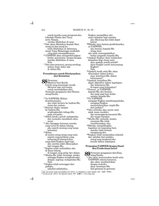 634
untuk mereka yang mengenal aku;
Lihatlah Filistia dan Tirus,
serta Etiopia,
mereka dilahirkan di sana.
5 Dan akan dikatakan kepada Sion:
orang ini dan orang itu
telah dilahirkan di dalamnya,
tetapi Yang Mahatinggi sendirilah
yangakanmenegakkannya.
6 YAHWEH akan memperhitungkan
ketika pencatatan bangsa-bangsa,
mereka dilahirkan di sana.
Sela.
7 Dan para penyanyi, peniup seruling;
semua mata airku ada
di dalam-Mu.
PermohonanuntukDiselamatkan
dariKematian
88Nyanyian.
Mazmur bani Korah.
Untuk yang memimpin musik.
Menurut lagu tari-tarian
untuk merendahkan diric,
Nyanyian pengajaran dari Heman
orangEzrahi.
2 Ya YAHWEH, Elohim
keselamatanku,
aku telah berseru ke hadirat-Mu
siang dan malam.
3 Kiranya doaku sampai
ke hadirat-Mu,
sendengkanlah telinga-Mu
pada seruanku.
4 Sebab jiwaku penuh malapetaka,
dan nyawaku mendekati alam
maut.
5 Aku dianggap bersama mereka
yang turun ke dalam lubang,
aku seperti seorang yang tanpa
kekuatan.
6 Bebas,
di antara orang-orang yang mati;
seperti yang tertikam yang
terbaring di lubang kubur,
yang tidak Engkau ingat lagi;
dan mereka telah dilenyapkan
dari tangan-Mu.
7 Engkau telah meletakkan aku
di dasar lubang.
di tempat yang gelap dan dalam.
8 Murka-Mu telah menimpa atasku
sehinggaEngkaumenghukumku
dengan segenap malapetaka-Mu.
Sela.
9 Engkau telah merenggut dari
padaku,
sahabat-sahabatku;
MAZMUR 87, 88, 89
Engkau menjadikan aku
suatu kekejian bagi mereka;
aku dikurung dan tidak dapat
keluar.
10Mataku sayu karena penderitaanku;
yaYAHWEH,
aku berseru kepada-Mu
setiap hari;
aku telah menengadahkan
kedua tanganku kepada-Mu.
11Apakah Engkau akan melakukan
keajaiban bagi orang mati;
atau apakah arwah-arwahd
akan bangkit untuk menyanjung
Engkau?
Sela.
12Apakah kasih setia-Mu akan
dinyatakan dalam kubur,
atau kesetiaan-Mu dalam
kebinasaan?
13Apakah keajaiban-Mu
dapat diketahui dalam kegelapan,
dan kebenaran-Mu
dinegeriyangterlupakan?
14Namun ya YAHWEH,
kepada-Mu aku berseru,
dan pada pagi hari doaku
sampai kepada-Mu.
15Ya YAHWEH,
mengapa Engkau membuang jiwaku,
mengapaEngkau
menyembunyikan wajah-Mu
dari padaku?
16Aku tertindas dan nyaris mati
sejak masa mudaku,
akumenanggungancaman-Mu,
aku tanpa harapan.
17Murka-Mu melanda atasku,
ancaman-Mu telah
membinasakan aku.
18Mereka mengelilingiku
bagaikan air sepanjang hari,
mereka telah bersatu
mengepungaku.
19Engkau telah menjauhkan kekasih
dan sahabat dari padaku,
orangyangmengenalaku
berada dalam kegelapan.
PerjanjianYAHWEHdenganDaud
danPenderitaanIsrael
89Nyanyian pengajaran dari Etan,
orangEzrahi.
2 Aku akan menyanyikan kasih setia
YAHWEH selama-lamanya;
aku akan memberitakan
denganmulutku
akan kesetiaan-Mu
dari generasi ke generasi.
c
lagu tari-tarian untuk merendahkan diri (JGLT: on Mahalath to make humble; MT: twN[l tlxm).
d
arwah-arwah (JGLT: the departed spirits; MT: ~yapr) = roh orang mati.
 