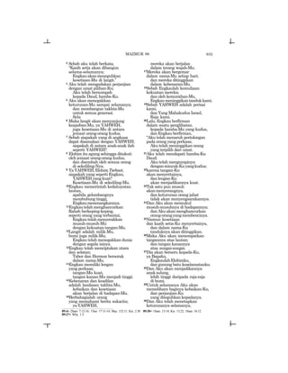 635
3 Sebab aku telah berkata,
“Kasih setia akan dibangun
selama-selamanya;
Engkauakanmeneguhkan
kesetiaan-Mu di langit.”
4 Aku telah mengadakan perjanjian
dengan umat pilihan-Ku;
Aku telah bersumpah
kepada Daud, hamba-Ku.
5 Aku akan menegakkan
keturunan-Mu sampai selamanya;
dan membangun takhta-Mu
untuk semua generasi.
Sela
6 Maka langit akan menyanjung
keajaiban-Mu, ya YAHWEH,
juga kesetiaan-Mu di antara
jemaat orang-orang kudus.
7 Sebab siapakah yang di angkasa
dapat disamakan dengan YAHWEH;
siapakah di antara anak-anak ilah
seperti YAHWEH?
8 Elohim itu agung sehingga ditakuti
oleh jemaat orang-orang kudus,
dan disembah oleh semua orang
di sekeliling-Nya.
9 YaYAHWEH,ElohimTsebaot,
siapakah yang seperti Engkau,
YAHWEHyangkuat?
Kesetiaan-Mu di sekeliling-Mu.
10Engkau memerintah kedahsyatan
lautan,
apabila gelombangnya
membubung tinggi,
Engkaumenenangkannya.
11Engkautelahmenghancurkan
Rahab berkeping-keping,
seperti orang yang terbantai;
Engkautelahmenyerakkan
musuh-musuh-Mu
dengan kekuatan tangan-Mu.
12Langit adalah milik-Mu,
bumi juga milik-Mu;
Engkau telah menegakkan dunia
dengan segala isinya.
13Engkau telah menciptakan utara
dan selatan;
Tabor dan Hermon bersorak
dalam nama-Mu.
14Engkau memiliki lengan
yang perkasa;
tangan-Mu kuat,
tangan kanan-Mu menjadi tinggi.
15Kebenaran dan keadilan
adalah landasan takhta-Mu,
kebaikan dan kesetiaan
akan berjalan di hadapan-Mu.
16Berbahagialah orang
yang memahami berita sukacita;
yaYAHWEH,
mereka akan berjalan
dalam terang wajah-Mu.
17Mereka akan bergemar
dalam nama-Mu setiap hari;
dan mereka ditinggikan
dalam kebenaran-Mu.
18Sebab Engkaulah kemuliaan
kekuatan mereka;
dan oleh kemurahan-Mu,
Engkaumeninggikantandukkami.
19Sebab YAHWEH adalah perisai
kami,
dan Yang Mahakudus Israel,
Raja kami.
20Lalu, Engkau berfirman
dalam suatu penglihatan.
kepada hamba-Mu yang kudus,
danEngkauberfirman,
“Aku telah menaruh pertolongan
pada orang yang perkasa;
Aku telah meninggikan orang
yang terpilih dari umat.
21Aku telah mendapati hamba-Ku
Daud;
Aku telah mengurapinya
denganminyak-Kuyangkudus;
22karena tangan-Ku
akan menyertainya,
danlengan-Ku
akan menjadikannya kuat.
23Tak satu pun musuh
akanmenyerangnya,
dan keturunan orang jahat
tidak akan menyengsarakannya.
24Dan Aku akan memukul
musuh-musuhnya di hadapannya;
danAkuakanmenghancurkan
orang-orangyangmembencinya.
25Namun kesetiaan
dan kasih setia-Ku menyertainya,
dan dalam nama-Ku
tanduknya akan ditinggikan.
26Maka Aku akan menempatkan
tangannya atas lautan;
dan tangan kanannya
atas sungai-sungai.
27Dia akan berseru kepada-Ku,
ya Bapaku,
EngkaulahElohimku,
dan gunung batu keselamatanku.
28Dan Aku akan menjadikannya
anaksulung,
lebih tinggi daripada raja-raja
di bumi.
29Untuk selamanya Aku akan
memelihara baginya kebaikan-Ku,
dan perjanjian-Ku
yang diteguhkan kepadanya.
30Dan Aku telah menetapkan
keturunanya selamanya,
89:4= 2Sam. 7:12-16; 1Taw. 17:11-14; Maz. 132:11; Kis. 2:30 89:20= 1Sam. 13:14; Kis. 13:22; 1Sam. 16:12
89:27= Why. 1:5
MAZMUR 89
 