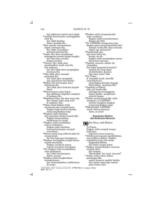 636
dan takhtanya seperti umur langit.
31Apabila keturunanya meninggalkan
torat-Ku
dan tidak berjalan
dalam keadilan-Ku;
32jika mereka mencemarkan
segala ketetapan-Ku,
dan tidak memelihara
perintah-perintah-Ku;
33maka Aku akan mendatangi
pelanggaranmerekadengantongkat,
dan dosa-dosa mereka
dengancambuk.
34Namun Aku tidak akan
membatalkan kasih setia-Ku
dari padanya,
dan Aku tidak akan mengingkari
kesetiaan-Ku.
35Aku tidak akan menodai
perjanjian-Ku,
dan tidak akan mengubah
apa yang keluar dari bibirku.
36Sekali Aku bersumpah demi
kekudusan-Ku,
Aku tidak akan berdusta kepada
Daud.
37Keturunannya akan kekal,
dan takhtanya bagaikan matahari
di hadapan-Ku.
38Bagaikan bulan, dia akan tetap ada,
dan sebagai saksi yang setia
di angkasa. Sela.
39Akan tetapi Engkau telah
membuang dan menolak kami;
Engkau telah murka terhadap
orangyangEngkauurapi.
40Engkau telah berpaling
dari perjanjian dengan hamba-Mu;
Engkaumencemarkan
mahkotanya ke tanah.
41Engkau telah merobohkan
semua temboknya;
Engkau telah membuat
benteng-bentengnya menjadi
reruntuhan.
42Semua orang yang melewati jalan itu
menjarahnya;
dia hina bagi para tetangganya.
43Engkau meninggikan tangan kanan
musuh-musuhnya;
Engkau membuat semua
musuh-musuhnya bersukaria.
44Ya, Engkau telah membalikkan
mata pedangnya,
dan tidak menopangnya
dalam perang.
45Engkau telah menghentikan
kemegahannya,
dan mencampakkan mahkotanya
ke tanah.
46Engkau telah memperpendek
masa mudanya;
Engkau telah menyelimutinya
dengan aib. Sela.
47Ya YAHWEH, berapa lama lagi
Engkauakanmenyembunyikandiri?
Apakah murka-Mu akan menyala
seperti api selamanya?
48Ingatkanlah aku,
apa masa hidup itu,
betapa sia-sia
Engkau telah menciptakan semua
keturunan manusia.
49Apakah manusia adalah dia
yanghidup
dan tidak mengenal kematian?
Apakah dia yang dapat
membebaskan jiwanya
dari alam maut? Sela.
50Ya Tuhan,
di manakah kasih setia-Mu
yangdahuluitu,
yangEngkauikrarkankepada
Daud dalam kesetiaan-Mu?
51Ingatlah ya Elohim,
akan aib hamba-Mu,
sehinggaakumenanggung
dalam dadaku penghinaan
seluruh bangsa.
52Sebab musuh-musuh-Mu telah
menghina,yaYAHWEH;
mereka menghina langkah
orangyangEngkauurapi.
53Diberkatilah YAHWEH
untuk selama-lamanya.
Amin, ya amin!
KekekalanElohim
danKefanaanManusia
90Doa Musa, abdi Elohime.
YaTuhan,
Engkau telah menjadi tempat
kediaman
bagi kami turun-temurun.
2 Sebelumgunung-gunungdilahirkan,
atau bahkan sebelum Engkau
melahirkan bumi dan dunia,
EngkaulahElohim
dari kekal sampai kekal.
3 Engkau mengembalikan manusia
menjadi debu,
dan berkata,
“Kembalilah, hai anak manusia!”
4 Sebab, seribu tahun dalam
pandangan-Mu
seperti kemarin apabila berlalu,
dan seperti tugas jaga malam
pada malam hari.
e abdi Elohim (JGLT: the man of God; MT: ~yhlah-vya), lit: orangnya Elohim.
90:4= 2Pet. 3:8
MAZMUR 89, 90
 