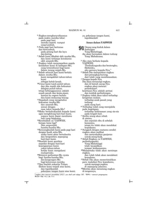 637
5 Engkaumenghanyutkannya
pada waktu mereka tidur;
pada pagi hari
mereka seperti rumput
yangtumbuh.
6 Pada pagi hari bertunas
dan bertumbuh;
pada petang hari dia layu
dankering.
7 Sebab kami dihabisi oleh murka-Mu,
dan kami tertimpa kesukaran
oleh amarah-Mu.
8 Engkau telah menempatkan segala
kesalahan kami di hadapan-Mu,
yang tersembunyi bagi kami
dalam terang wajah-Mu.
` 9 Sebab seluruh hari kami berlalu
dalam murka-Mu;
kami mengakhiri tahun-tahun
kami
sebagai keluh kesah.
10Umur kami tujuh puluh tahun;
dan jika masih ada kekuatan
delapan puluh tahun,
tetapi kebanggaannya adalah
susah payah dan kesia-siaan;
karena itu segera berlalu
dan kami melayang lenyap.
11Siapakah yang mengetahui
kekuatan murka-Mu
dan amarah-Mu,
sesuai dengan
rasa takut kepada-Mu?
12Maka beritahukanlah kepada kami
agar menghitung hari-hari kami,
supaya kami dapat membawa
hati yang bijaksana.
13Kembalilah ya YAHWEH,
berapa lama lagi?
Dan ampunilah
hamba-hamba-Mu.
14Kenyangkanlah kami pada pagi hari
dengan kasih setia-Mu,
maka kami akan bersukacita
dan bergembira sepanjang
hari-hari kami.
15Buatlah kami gembira
sepadan dengan hari-hari
kesengsaraan kami;
yakni tahun-tahun
ketika kami mengalami
malapetaka.
16Kiranya perbuatan-Mu nyata
bagi hamba-hamba-Mu;
dankeagungan-Mu
bagi keturunan mereka.
17Dan biarlah sukacita Tuhan,
Elohim kami terjadi atas kami;
dan teguhkanlah
pekerjaan tangan kami atas kami;
ya, pekerjaan tangan kami,
teguhkanlah!
Aman dalam YAHWEH
91Orangyangdudukdalam
lindungan
YangMahatinggi,
dia akan bermalam dalam tudung
Yang Mahakuasa.
2 Aku mau berkata kepada
YAHWEH,
“Perlindungankudanbentengku,
Elohimku,
aku percaya kepada-Nya.”
3 Sebab Dia meluputkan engkau
dariperangkapburung,
dari tulah yang membinasakan.
4 Dengankepak-Nya
Dia akan menaungi engkau,
dan di bawah sayap-Nya
engkau akan mencari
perteduhanf,
kesetiaan-Nya adalah perisai
dan tembok perlindungan.
5 Engkau tidak akan takut terhadap
kengerian malam,
terhadap anak panah yang
terbang
pada siang hari.
6 Terhadap tulah yang merajalela
pada kegelapan,
terhadap kebinasaan yang sia-sia
pada tengah hari.
7 Seribu orang akan rebah
di sisimu,
dan sepuluh ribu di sebelah
kananmu,
tetapi itu tidak akan mendekat
kepadamu.
8 Sungguh dengan matamu sendiri
engkau akan melihat
dan menyaksikan ganjaran
untukorangfasik.
9 SebabEngkau,yaYAHWEH,
perlindunganku,
Yang Mahatinggi
telah kaujadikan
tempat kediamanmu.
10Malapetaka tidak akan menimpa
engkau,
dan tulah tidak akan mendekati
kemahmu.
11Sebab Dia akan memerintahkan
para malaikat-Nya kepadamu,
untukmenjagaengkau
di sepanjang jalanmu.
12Mereka akan menatang engkau
di tangannya,
f engkau akan mencari perteduhan (JGLT: you shall seek refuge; MT: hsxT) = mencari pengungsian.
91:11= Mat. 4:6; Luk. 4:11
MAZMUR 90, 91
 
