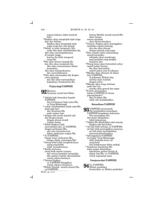 638
supaya kakimu tidak terantuk
batu.
13Engkau akan menginjak-injak singa
dan ular berbisa;
Engkau akan menginjak-injak
singa muda dan ular tedung.
14Sebab, ia telah mengasihi Aku,
maka Aku akan membebaskan dia,
Aku akan menempatkannya
di tempat tinggi,
karena dia telah mengenal
nama-Ku.
15Dia akan berseru kepada-Ku
dan Aku akan menjawab dia;
Aku akan menyertainya dalam
kesesakan,
Aku akan meluputkannya
dan memuliakannya.
16Aku akan memuaskan dia dengan
umur panjang,
dan Aku akan menunjukkan
kepadanya keselamatan-Ku.
PujianbagiYAHWEH
92Mazmur.
Nyanyian untuk hari Sabat.
2 Adalah baik bersyukur kepada
YAHWEH;
dan bermazmur bagi nama-Mu,
ya Yang Mahatinggi;
3 untuk memberitakan kasih setia-Mu
pada pagi hari;
dan kesetiaan-Mu
pada malam hari,
4 dengan alat musik sepuluh tali,
dan dengan kecapi,
dengan alunan musik
melalui harpa.
5 Sebab Engkau telah
menyukakanaku,yaYAHWEH,
dengan perbuatan-Mu,
aku mau bersorak-sorai
dalam perbuatan tangan-Mu.
6 YaYAHWEH,
betapa besar perbuatan-Mu,
betapa dalam rancangan-Mu!
7 Orang bebal tidak mengetahuinya;
orangyangbodoh
tidak memahaminya.
8 Ketika bertunas,
orang fasik seperti rumput;
dan semua penjahat merajalela;
tiba saatnya mereka dimusnahkan
untuk selama-lamanya.
9 NamunEngkau,
ya YAHWEH ditinggikan
untuk selama-selamanya.
10Sebab lihatlah, musuh-musuh-Mu,
yaYAHWEH,
karena lihatlah musuh-musuh-Mu
akan binasa,
semua penjahat
akan dicerai-beraikan.
11Namun Engkau akan meninggikan
tandukku seperti banteng;
dan aku akan diurapi
denganminyakyangsegar.
12Dan mataku akan memandang
musuh-musuhku;
telingaku akan mendengar
para penjahat yang bangkit
melawan aku.
13Orang benar akan bertumbuh subur
seperti pohon kurma;
dia akan bertumbuh
seperti pohon aras di Libanon.
14Mereka akan ditanam di dalam
bait YAHWEH;
di pelataran Elohim kita,
mereka akan tumbuh
dengansubur.
15Mereka akan tetap berbuah
pada hari tua;
mereka akan gemuk dan segar.
16Untuk menyatakan
bahwa YAHWEH itu benar,
gunungbatuku!
Dan di dalam Dia
tidak ada ketidakadilan.
KemuliaanYAHWEH
93YAHWEH memerintah;
Dia berjubahkan kemuliaan;
YAHWEH berpakaian kekuatan;
Dia menyiapkan diri,
dan dunia ditegakkan,
tidakterguncang.
2 Takhta-Mu dikukuhkan dari semula;
Engkau ada dari kekal.
3 Air bah telah meluap, ya YAHWEH;
air bah telah meninggikan suaranya,
air bah telah meningkatkan
gemuruhgelombangnya.
4 SesungguhnyaYAHWEH
di tempat Yang Mahatinggi,
lebih daripada bunyi air
yang besar
dan kedahsyatan debur ombak.
5 Kesaksian-kesaksian-Mu
telah sangat diteguhkan;
kekudusan pantas berada di
dalam bait-Mu, ya YAHWEH,
untuk sepanjang masa.
GanjarandariYAHWEH
94Ya,YAHWEH,
Elohim pembalas,
bersinarlah, ya Elohim pembalas!
91:13= Luk. 10:19
MAZMUR 91, 92, 93, 94
 