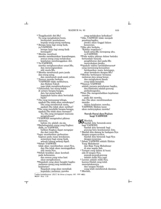 639
2 Tinggikanlah diri-Mu!
Ya yang menghakimi bumi,
berikanlah pembalasan
kepada orang-orang sombong.
3 Berapa lama lagi orang fasik,
yaYAHWEH,
berapa lama lagi orang fasik
bermegah?
4 Mereka membual,
mereka membicarakan kesombongan;
semua orang yang melakukan
kejahatan membanggakan diri.
5 YaYAHWEH,
mereka menghancurkan umat-Mu,
dan menyengsarakan
ahli waris-Mu.
6 Mereka membunuh para janda
danorangasing,
dan membunuh anak-anak yatim.
7 Namun mereka berkata,
“YAHWEH tidak melihatnya,
dan Elohim Yakub
juga tidak menghiraukannya.”
8 Pahamilah, hai orang bodoh
di antara bangsa-bangsa,
dan, hai orang bodoh,
kapankah kamu akan bertindak
bijak?
9 Dia yang memasang telinga,
apakah Dia tidak akan mendengar?
Dia yang membentuk mata,
apakah Dia tidak akan melihat?
10Dia yang mendidik bangsa-bangsa,
apakah Dia tidak akan menegur?
Ya, Dia yang mengajari manusia
pengetahuan?
11YAHWEH mengetahui pikiran
manusia,
bahwa itu adalah sia-sia.
12Berbahagialah orang yang Engkau
didik, ya YAHWEH,
bahkan Engkau dapat mengajar
dia dari torat-Mu,
13agar memberikan perhentian
baginya pada masa kesukaran;
sementara bagi orang fasik,
sebuah lubang sedang digali.
14Sebab YAHWEH
tidak akan membiarkan umat-Nya,
dan Dia tidak akan meninggalkan
ahli waris-Nya.
15Sebab keadilan akan kembali
pada kebenaran,
dan semua yang tulus hati
akan mengikutinya.
16Siapakah yang akan bangkit bagiku
melawan orang yang melakukan
kejahatan?
Siapakah yang akan memihak
kepadaku melawan mereka
yang melakukan kefasikan?
17Jika YAHWEH tidak menjadi
penolongbagiku,
jiwaku akan tinggal dalam
kesunyian.
18Jika aku berkata,
“Kakiku tergelincir,”
kasih setia-Mu menopang aku,
yaYAHWEH.
19Pada waktu pikiran dalam batinku
bertambah banyak,
penghiburan dari pada-Mu
menyukakanjiwaku.
20Apakah takhta ketidakbenarang
yangmerancangkesusahan
berdasarkan suatu ketetapan,
akan bersekutu dengan-Mu?
21Mereka berhimpun bersama
melawan jiwa orang benar,
dan menghukum darah
yang tidak bersalah.
22Namun YAHWEH
adalah menara pertahanan bagiku,
danElohimkuadalahgunung
perlindunganku.
23Dan Dia mengembalikan kejahatan
mereka
pada diri mereka,
dan Dia akan membinasakan
mereka
dalam kejahatan mereka;
YAHWEH, Elohim kami
akan melenyapkan mereka!
Sorak-Sorai dan Pujian
bagi YAHWEH
95Marilah,
biarlah kita bersorak-sorai
bagi YAHWEH;
biarlah kita bersorak bagi
gunung batu keselamatan kita.
2 Biarlah kita datang ke hadapan-Nya
denganucapansyukur,
biarlah kita bersorak bagi-Nya
dengannyanyian.
3 Sebab YAHWEH adalah Elohim
Yang Mahabesar
dan Raja Yang Mahabesar
di atas segala ilah.
4 Tempat yang dalam di bumi
ada di tangan-Nya,
puncak-puncakgunung
adalah milik-Nya juga.
5 Lautan adalah milik-Nya,
karena Dialah yang telah
menciptakannya,
dan tangan-Nyalah
yang telah membentuk daratan.
6 Marilah,
g
takhta ketidakbenaran (JGLT: the throne of iniquity; MT: twWh aSK).
94:11= 1Kor. 3:20
MAZMUR 94, 95
 