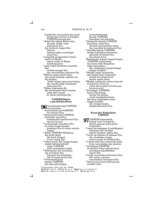 640
biarlah kita menyembah dan sujud,
biarlah kita berlutut di hadapan
YAHWEH pencipta kita.
7 Sebab Dia adalah Elohim kita,
dan kita adalah umat
gembalaan-Nya,
dan domba di tangan-Nya.
Hari ini,
apabila engkau mendengar
suara-Nya,
8 janganlah mengeraskan hatimu
seperti di Meriba,
seperti ketika di Massa,
dipadanggurun,
9 pada waktu leluhurmu mencobai
Aku;
mereka menguji Aku
dan menyaksikan perbuatan-Ku.
10Selama empat puluh tahun
Aku muak terhadap angkatan ini,
dan berkata,
“Inilah bangsa yang sesat hatinya,
dan mereka tidak memahami
jalan-jalan-Ku.”
11Dalam kegeraman-Ku
Aku bersumpah bahwa mereka
tidak akan masuk
ke dalam perhentian-Ku.
YAHWEHHakim
yangAdildanBenar
96Nyanyikanlah bagi YAHWEH
nyanyianbaru;
bernyanyilah bagi YAHWEH
hai seluruh bumi.
2 Bernyanyilah bagi YAHWEH,
berkatilah nama-Nya;
beritakanlah keselamatan-Nya
dari hari ke hari.
3 Ceritakanlah kemuliaan-Nya
di antara bangsa-bangsa,
keajaiban-Nya di antara seluruh
bangsa.
4 Sebab YAHWEH Mahabesar
dan layak dipuji;
Dia layak disegani
di atas segala ilah.
5 Sebab semua ilah bangsa-bangsa
adalah berhala-berhalah,
tetapi YAHWEH
telah menciptakan langit.
6 Kehormatan dan kemuliaan
ada di hadirat-Nya;
kekuatan dan keindahan
ada di tempat kudus-Nya.
7 Persembahkanlah
kepada YAHWEH,
hai suku-suku bangsa;
persembahkanlah
kepada YAHWEH
kemuliaan dan kekuatan.
8 Berikanlah kepada YAHWEH
kemuliaan nama-Nya,
bawalah persembahan sajian
dan masuklah ke pelataran-Nya.
9 Sujudlah kepada YAHWEH
dengan berhiaskan kekudusan;
gentarlah di hadirat-Nya,
hai seluruh bumi.
10Katakanlah kepada bangsa-bangsa,
“YAHWEH memerintah,
dan dunia telah ditegakkan,
tidak tergoyahkan;
Dia menghakimi bangsa-bangsa
dengan keadilan.”
11Biarlah langit bersukacita,
dan biarlah bumi bergembira;
biarlah laut bergemuruh
beserta segala isinya.
12Biarlah padang dan semua yang ada
di dalamnya beria-ria;
maka semua pohon di hutan pun
bersorak-sorai,
13di hadapan YAHWEH;
karena Dia datang;
karena Dia datang
untuk menghakimi bumi;
Dia akan menghakimi dunia
dengan keadilan
dan bangsa-bangsa
dengan kebenaran-Nya.
Kuasadan Kedaulatan
YAHWEH
97YAHWEH memerintah,
biarlah bumi bersukacita,
biarlah gugusan pulau-pulau
bergembira.
2 Awan dan kegelapan di sekelilingnya;
kebenaran dan keadilan
adalah landasan takhta-Nya.
3 Nyala api berjalan di hadapan-Nya
dan membakar hangus
semua musuh di sekeliling-Nya.
4 Cahaya kilat-Nya menerangi dunia;
bumi menyaksikan dan gemetar.
5 Di hadapan YAHWEH,
di hadapan Tuhan seluruh bumi,
gunung-gunungdilelehkan
seperti lilin.
6 Langit menyatakan kebenaran-Nya,
dan semua manusia
menyaksikan kemuliaan-Nya.
7 Semua yang menyembah patung
menjadi malu,
h
berhala-berhala (JGLT: idols; MT: ~ylyla).
95:7-8= Ibr. 3:15; 4:7 95:7-11= Ibr. 3:7-11 95:8-9= Kel. 17:1-7; Bil. 20:2-13
95:11= Bil. 14:20-23; Ul. 1:34-36; 12:9-10; Ibr. 4:3-5 96:7-9= Maz. 29:1-2
MAZMUR 95, 96, 97
 
