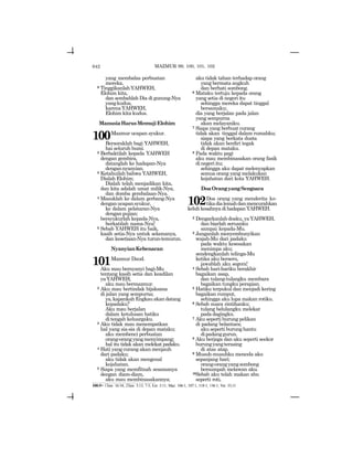642
yang membalas perbuatan
mereka.
9 TinggikanlahYAHWEH,
Elohim kita,
dan sembahlah Dia di gunung-Nya
yangkudus,
karenaYAHWEH,
Elohim kita kudus.
ManusiaHarusMemujiElohim
100Mazmur ucapan syukur.
Bersoraklah bagi YAHWEH,
hai seluruh bumi.
2 Berbaktilah kepada YAHWEH
dengan gembira,
datanglah ke hadapan-Nya
dengannyanyian.
3 Ketahuilah bahwa YAHWEH,
Dialah Elohim;
Dialah telah menjadikan kita,
dan kita adalah umat milik-Nya,
dan domba gembalaan-Nya.
4 Masuklah ke dalam gerbang-Nya
denganucapansyukur,
ke dalam pelataran-Nya
denganpujian;
bersyukurlah kepada-Nya,
berkatilah nama-Nya!
5 Sebab YAHWEH itu baik,
kasih setia-Nya untuk selamanya,
dan kesetiaan-Nya turun-temurun.
NyanyianKebenaran
101Mazmur Daud.
Aku mau bernyanyi bagi-Mu
tentang kasih setia dan keadilan
yaYAHWEH,
aku mau bermazmur.
2 Aku mau bertindak bijaksana
di jalan yang sempurna;
ya,kapankahEngkauakandatang
kepadaku?
Aku mau berjalan
dalam ketulusan hatiku
ditengah keluargaku.
3 Aku tidak mau menempatkan
hal yang sia-sia di depan mataku;
aku membenci perbuatan
orang-orangyangmenyimpang;
hal itu tidak akan melekat padaku.
4 Hati yang curang akan menjauh
dari padaku;
aku tidak akan mengenal
kejahatan.
5 Siapa yang memfitnah sesamanya
dengan diam-diam,
aku mau membinasakannya;
aku tidak tahan terhadap orang
yang bermata angkuh
dan berhati sombong.
6 Mataku tertuju kepada orang
yang setia di negeri itu
sehingga mereka dapat tinggal
bersamaku;
dia yang berjalan pada jalan
yang sempurna
akan melayaniku.
7 Siapa yang berbuat curang
tidak akan tinggal dalam rumahku;
siapa yang berkata dusta
tidak akan berdiri tegak
di depan mataku.
8 Pada waktu pagi
aku mau membinasakan orang fasik
dinegeriitu;
sehingga aku dapat melenyapkan
semua orang yang melakukan
kejahatan dari kota YAHWEH.
DoaOrangyangSengsara
102Doa orang yang menderita ke-
tikadialemahdanmencurahkan
keluhkesahnyadihadapanYAHWEH.
2 Dengarkanlahdoaku, yaYAHWEH,
dan biarlah seruanku
sampai kepada-Mu.
3 Janganlah menyembunyikan
wajah-Mu dari padaku
pada waktu kesesakan
menimpa aku;
sendengkanlah telinga-Mu
ketika aku berseru,
jawablah aku segera!
4 Sebab hari-hariku berakhir
bagaikan asap,
dan tulang-tulangku membara
bagaikan tungku perapian.
5 Hatiku terpukul dan menjadi kering
bagaikan rumput,
sehingga aku lupa makan rotiku.
6 Sebab suara rintihanku;
tulang belulangku melekat
padadagingku.
7 Aku seperti burung pelikan
di padang belantara;
aku seperti burung hantu
dipadanggurun.
8 Aku berjaga dan aku seperti seekor
burungyangterasing
di atas atap.
9 Musuh-musuhku mencela aku
sepanjang hari;
orang-orangyangsombong
bersumpah melawan aku.
10Sebab aku telah makan abu
seperti roti,
100:5= 1Taw. 16:34; 2Taw. 5:13, 7:3; Ezr. 3:11; Maz. 106:1, 107:1, 118:1, 136:1; Yer. 33;11
MAZMUR 99, 100, 101, 102
 