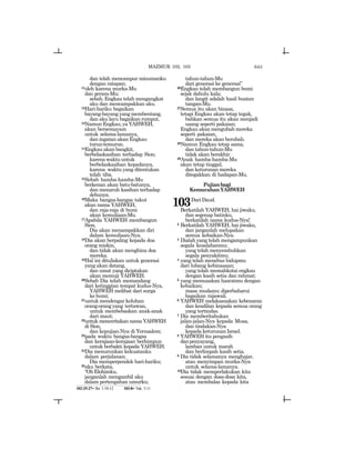 643
dan telah mencampur minumanku
dengan ratapan;
11oleh karena murka-Mu
dan geram-Mu;
sebab, Engkau telah mengangkat
aku dan mencampakkan aku.
12Hari-hariku bagaikan
bayang-bayang yang membentang,
dan aku layu bagaikan rumput.
13NamunEngkau,yaYAHWEH,
akan bersemayam
untuk selama-lamanya,
dan ingatan akan Engkau
turun-temurun.
14Engkau akan bangkit,
berbelaskasihan terhadap Sion;
karenawaktuuntuk
berbelaskasihan kepadanya,
karena waktu yang ditentukan
telah tiba.
15Sebab hamba-hamba-Mu
berkenan akan batu-batunya,
dan menaruh kasihan terhadap
debunya.
16Maka bangsa-bangsa takut
akan nama YAHWEH,
dan raja-raja di bumi
akan kemuliaan-Mu.
17Apabila YAHWEH membangun
Sion,
Dia akan menampakkan diri
dalam kemuliaan-Nya.
18Dia akan berpaling kepada doa
orang miskin,
dan tidak akan menghina doa
mereka.
19Hal ini dituliskan untuk generasi
yang akan datang,
dan umat yang diciptakan
akan memuji YAHWEH.
20Sebab Dia telah memandang
dari ketinggian tempat kudus-Nya,
YAHWEH melihat dari surga
ke bumi;
21untuk mendengar keluhan
orang-orangyang tertawan,
untuk membebaskan anak-anak
dari maut;
22untuk menceritakan nama YAHWEH
di Sion,
dan kepujian-Nya di Yerusalem;
23pada waktu bangsa-bangsa
dan kerajaan-kerajaan berhimpun
untuk berbakti kepada YAHWEH.
24Dia menurunkan kekuatanku
dalam perjalanan;
Dia memperpendek hari-hariku;
25aku berkata,
“OhElohimku,
janganlah mengambil aku
dalam pertengahan umurku;
tahun-tahun-Mu
dari generasi ke generasi”
26Engkau telah membangun bumi
sejak dahulu kala;
dan langit adalah hasil buatan
tangan-Mu.
27Semua itu akan binasa,
tetapi Engkau akan tetap tegak,
bahkan semua itu akan menjadi
usang seperti pakaian;
Engkau akan mengubah mereka
seperti pakaian,
dan mereka akan berubah.
28Namun Engkau tetap sama,
dan tahun-tahun-Mu
tidak akan berakhir.
29Anak hamba-hamba-Mu
akan tetap tinggal,
dan keturunan mereka
ditegakkan di hadapan-Mu.
Pujianbagi
KemurahanYAHWEH
103DariDaud.
Berkatilah YAHWEH, hai jiwaku,
dan segenap batinku,
berkatilah nama kudus-Nya!
2 Berkatilah YAHWEH, hai jiwaku,
dan janganlah melupakan
semua kebaikan-Nya.
3 Dialah yang telah mengampunkan
segala kesalahanmu;
yang telah menyembuhkan
segala penyakitmu;
4 yang telah menebus hidupmu
dari lubang kebinasaan;
yang telah memahkotai engkau
dengan kasih setia dan rahmat;
5 yang memuaskan hasratmu dengan
kebaikan;
masa mudamu diperbaharui
bagaikan rajawali.
6 YAHWEH melaksanakan kebenaran
dan keadilan kepada semua orang
yang tertindas.
7 Dia memberitahukan
jalan-jalan-Nya kepada Musa,
dan tindakan-Nya
kepada keturunan Israel.
8 YAHWEH itu pengasih
danpenyayang,
lamban untuk marah
dan berlimpah kasih setia.
9 Dia tidak selamanya menghajar,
atau menyimpan murka-Nya
untuk selama-lamanya.
10Dia tidak memperlakukan kita
sesuai dengan dosa-dosa kita,
atau membalas kepada kita
102:25-27= Ibr. 1:10-12 103:8= Yak. 5:11
MAZMUR 102, 103
 
