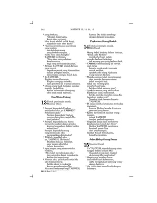 582
5 yang berkata,
“Dengan lidah kami,
kami akan menang,
bibir kami adalah milik kami;
siapakah tuan atas kami?”
6 “Karena penindasan atas orang
yang miskin
dankeluhanorang
yangberkekurangan,
maka Aku akan bangkit,”
YAHWEH berfirman,
“Aku akan menyediakan
keselamatan
bagi yang mendambakannya.”
7 Firman YAHWEH adalah firman
yangmurni,
bagaikan perak yang dimurnikan
dalam perapian tanah,
dimurnikan sampai tujuh kali.
8 YaYAHWEH,
Engkau memeliharanya;
Engkau menjaga mereka
dari generasi ini selama-lamanya.
9 Orang-orang fasik berjalan mondar-
mandir berkeliling,
ketika kebusukan disanjung
oleh anak-anak manusia.
DoaMintaTolong
13Untuk pemimpin musik.
Mazmur Daud.
2 Sampai kapankah Engkau
melupakan aku, ya YAHWEH?
Selamanyakah?
Sampai kapankah Engkau
menyembunyikan wajah-Mu
dari padaku?
3 Sampai kapankah aku harus
menaruh nasihat dalam jiwaku
karena kesusahan dalam hatiku
sehari-hari?
Sampai kapankah orang
yang memusuhi aku
meninggikan diri atasku?
4 Tiliklah, jawablah aku,
ya, YAHWEH,Elohimku!
Buatlah mataku bersinar,
agar jangan aku tidur
dalam kematian;
5 agar jangan yang memusuhiku
berkata,
“Aku telah menaklukkan dia,”
dan seteruku dapat bersukacita
ketikaakuterguncang.
6 Namun aku, pada kasih setia-Mu
aku telah percaya;
hatiku akan bersukacita
karna penyelamatan-Mu.
Aku mau bernyanyi bagi YAHWEH,
karena Dia telah membagi
dengan limpah kepadaku.
PerkataanOrangBodoh
14Untuk pemimpin musik.
OlehDaud.
Orang bebal berkata dalam hatinya,
“Tidak ada Elohim!”
mereka berbuat jahat;
mereka berbuat kekejian;
tak seorang pun yang berbuat baik.
2 YAHWEH memandang ke bawah
dari surga
kepada anak-anak manusia
untuk melihat,
apakah ada orang bijaksana
yangmencariElohim.
3 Mereka semua telah menyimpang;
dan mereka bersama-sama
telah menjadi keji;
tidak ada seorang pun
yang berbuat baik,
bahkan tidak seorang pun!
4 Apakah semua yang melakukan
kejahatan tidak menyadari,
ketika mereka menelan umat-Ku
bagaikan makan roti?
Mereka tidak berseru kepada
YAHWEH.
5 Di sana mereka ketakutan terhadap
ancaman,
karena Elohim berada di antara
generasiyangbenar.
6 Kamu mencemooh nasihat orang
miskin,
tetapi YAHWEH
tempat perlindungannya.
7 Siapakah yang akan membawa
keselamatan Israel dari Sion?
Ketika YAHWEH membawa
kembali umat-Nya
dari pembuangan,
biarlah Yakub bersukacita,
Israel bergembira.
JalanHidupOrangBenar
15Mazmur Daud.
Ya YAHWEH, siapakah yang akan
tinggal dalam kemah-Mu?
Siapakah yang akan tinggal
digunung-Muyangkudus?
2 Siapa yang berjalan lurus
dan melakukan kebenaran,
serta mengatakan hal yang benar
dalam hatinya,
3 dia tidak akan memfitnah dengan
lidahnya,
14:1-3= Rom. 3:10-12
MAZMUR 12, 13, 14, 15
 