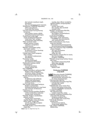 645
dari minyak membuat wajah
bercahaya;
dan roti menopang perut manusia;
16Pepohonan YAHWEH dipuaskan;
pohon aras Libanon
yang telah Dia tanam;
17di sana tempat burung-burung
bersarang;
pohon-pohon cemara adalah
rumahburung-burungbangau.
18bukit-bukit yang tinggi
untuk kambing-kambing liar;
bukit-bukit batu sebagai
perlindungan bagi pelanduk;
19Dia membuat bulan
sebagai penentu musim,
matahari mengetahui
terbenamnya.
20Engkau menetapkan gelap,
dan itulah malam;
di dalamnya semua binatang
hutanmengeriap.
21Singa-singa muda mengaum
demi mangsa;
dan mencari makanannya
dari Elohim.
22matahari terbit,
mereka berkumpul,
dan berbaring di liangnya.
23Keluarlah manusia untuk
pekerjaannya;
dan jerih payahnya
sampai petang hari.
24Ya YAHWEH,
betapa banyaknya perbuatan-Mu!
Engkau telah menjadikan
semuanya dalam hikmat-Mu;
bumi penuh kekayaan-Mu.
25Inilah laut,besar dan luas kedua
sisinya;
di dalamnya tak terhitung
segala yang berkeriapan
makhluk-makhluk hidup,
kecil dan besar.
26Di sanalah kapal-kapal berlayar,
Engkaumenciptakan
binatang-binatang laut yang besar
agar bermain di dalamnya.
27Semuanya itu
sedang menanti-nantikan Engkau,
untuk memberikan makanan
mereka pada musimnya.
28Apabila Engkau memberikan
kepada mereka,
mereka akan memungut.
Apabila Engkau akan membuka
kedua belah tangan-Mu,
mereka akan dikenyangkan
dengan kebaikan.
29Apabila Engkau menyembunyikan
wajah-Mu,
mereka akan dibuat menderita.
Apabila Engkau mengumpulkan
roh mereka,
mereka akan mati,
dan mereka akan kembali
menjadi debu.
30Engkau mengirimkan Roh-Mu,
mereka pun tercipta,
dan Engkau memperbaharui
permukaan bumi.
31Kemuliaan YAHWEH
akan tetap untuk selamanya,
YAHWEH akan bersukacita
atas perbuatan-Nya.
32Dia memandang ke atas bumi,
bumi pun gemetar,
Diamenyentuhgunung-gunung
dangunung-gunungpunberasap.
33Aku mau bernyanyi bagi YAHWEH
selama hidupku,
aku mau bermazmur
bagi Elohimku,
selagi aku ada.
34Renunganku tentang Dia itu manis,
aku mau bersuka
di dalam YAHWEH.
35Biarlah orang-orang berdosa binasa
dari bumi,
dan biarlah orang-orang fasik
tidak akan ada lagi;
berkatilah YAHWEH,
hai jiwaku,
Halelu-YAH!
PerbuatanYAHWEH
yangAjaib
105Bersyukur kepada YAHWEH,
serukanlah nama-Nya;
beritahukanlah perbuatan-Nya
di antara bangsa-bangsa.
2 Bernyanyilah bagi Dia,
nyanyikanlah puji-pujian bagi Dia;
ceritakanlah segala
keajaiban-Nya.
3 Muliakanlah nama kudus-Nya;
kiranya hati semua orang yang
mencari YAHWEH, bersukacita.
4 Carilah YAHWEH
dan kekuatan-Nya;
carilah wajah-Nya selalu.
5 Ingatlah keajaiban-keajaiban-Nya
yang telah Dia lakukan,
mukjizat-mukjizat-Nya,
dan keadilan dari mulut-Nya.
6 Hai benih Abraham,
hamba-Nya;
haiketurunanYakub,
orang-orang pilihan-Nya.
7 Dia adalah YAHWEH,
Elohim kita;
104:26= Ayb. 41:1; Maz.74:14; Yes. 27:1
MAZMUR 104, 105
 