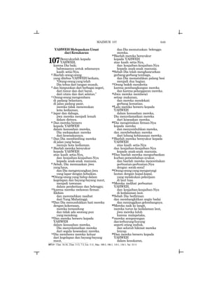 649
YAHWEH Melepaskan Umat
dariKesukaran
107Bersyukurlah kepada
YAHWEH,
karena Dia baik;
bahwasanya untuk selamanya
kasih setia-Nya.
2 Biarlah orang-orang
yang ditebus YAHWEH berkata,
“Orang-orangyangtelah
Dia tebus dari tangan musuh,
3 dan himpunkan dari berbagai negeri,
dari timur dan dari barat,
dari utara dan dari selatan.”
4 Orang-orangmengembara
di padang belantara,
di jalan padang pasir,
mereka tidak menemukan
kota kediaman,
5 lapar dan dahaga,
jiwa mereka menjadi lemah
dalam dirinya.
6 Dan mereka berseru
kepada YAHWEH
dalam kesusahan mereka,
Dia melepaskan mereka
dari kesesakannya.
7 Dan Dia membimbing mereka
di jalan yang benar,
menuju kota kediaman.
8 Biarlah mereka bersyukur
kepada YAHWEH
atas kasih setia-Nya,
dan keajaiban-keajaiban-Nya
kepada anak-anak manusia.
9 Sebab, Dia memuaskan jiwa
yanghaus,
dan Dia mengenyangkan jiwa
yang lapar dengan kebaikan.
10Orang-orang yang hidup dalam
kegelapan dan bayang-bayang maut,
menjadi tawanan
dalam penderitaan dan belenggu;
11karena mereka melawan firman
Elohim
dan meremehkan nasihat
dari Yang Mahatinggi.
12Dan Dia menundukkan hati mereka
dengan kekerasan,
mereka tersandung
dan tidak ada seorang pun
yangmenolong.
13Dan mereka berseru kepada
YAHWEH
dalam kesusahan mereka,
Dia menyelamatkan mereka
dari segala kesesakan mereka.
14Dia membawa mereka keluar
dari kegelapan dan bayang-bayang
maut,
dan Dia memutuskan belenggu
mereka.
15Biarlah mereka bersyukur
kepada YAHWEH
atas kasih setia-Nya,
dan keajaiban-keajaiban-Nya
kepada anak-anak manusia.
16Sebab Dia telah menghancurkan
gerbang-gerbang tembaga,
dan Dia mematahkan palang besi
menjadi dua bagian.
17Orang bodoh menderita
karena pembangkangan mereka
dan karena pelanggaran mereka.
18Jiwa mereka membenci
setiap makanan,
dan mereka mendekati
gerbang kematian.
19Lalu mereka berseru kepada
YAHWEH
dalam kesusahan mereka,
Dia menyelamatkan mereka
dari kesesakan mereka.
20Dia mengirimkan firman-Nya
kepada mereka
dan menyembuhkan mereka,
dan membebaskan mereka
dari lubang kebinasaan mereka.
21Biarlah mereka bersyukur kepada
YAHWEH
atas kasih setia-Nya
dan keajaiban-keajaiban-Nya
kepada anak-anak manusia.
22Dan biarlah mereka mengurbankan
kurban persembahan syukur,
dan biarlah mereka menceritakan
perbuatan-perbuatan-Nya
dengan sorak-sorai!
23Orang-orangyangmengarungi
lautan dengan kapal-kapal,
yang melakukan pekerjaan
di laut luas.
24Mereka melihat perbuatan
YAHWEH,
dan keajaiban-keajaiban-Nya
di kedalaman laut.
25Sebab Dia berfirman
dan membangkitkan angin badai
dan meninggikan gelombangnya.
26Mereka naik ke langit,
mereka turun ke kedalaman laut,
jiwa mereka luluh
karena malapetaka,
27mereka sempoyongan
danterhuyung-huyung
seperti orang mabuk,
dan seluruh hikmat mereka
lenyap.
28Dan mereka berseru kepada
YAHWEH
dalam kesukaran,
107:1= 1Taw. 16:34; 2Taw. 5:13, 7:3; Ezr. 3:11; Maz. 100:5, 106:1, 118:1, 136:1; Yer. 33:11
MAZMUR 107
 