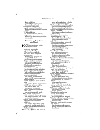 651
Dan,yaElohim,
apakah Engkau tidak akan
bersama laskar kami?
13Berikanlah pertolongan
kepada kami dari kesesakan,
karena pembebasan dari manusia
sia-sia.
14Di dalam Elohim,
kita akan melakukan perkara
yang besar,
karena Dia akan menginjak-injak
musuh kita.
PermohonanPembalasan
atasMusuh
109Untuk pemimpin musik.
Mazmur Daud.
Ya Elohim kepujianku,
janganlah diam!
2 Sebab mulut orang fasik,
dan mulut dusta menganga
melawan aku,
berkata-kata melawan aku
dengan lidah dusta.
3 Danmerekamengepungaku
dengan perkataan kebencian;
dan menantang perang
melawan aku tanpa alasan.
4 Sebaliknya kesayanganku,
menjadi musuhku
tetapi aku tetap dalam doa.
5 Dan mereka membalas kebaikan
dengan kejahatan terhadapku,
dan kasihku dengan kebencian.
6 Tempatkanlah orang fasik
untuk mengatasinya,
dan biarlah musuh berdiri
pada sebelah kanan tangannya;
7 ketika dihakimi,
biarlah dia keluar dalam keadaan
jahat,
dan biarlah doanya menjadi dosa;
8 biarlah hari-harinya pendek,
dan biarlah orang lain
mengambil jabatannya;
9 biarlah anak-anaknya menjadi
yatim piatu,
dan istrinya menjadi janda;
10dan biarlah keturunannya
selalu mengemis dan mengembara,
dan mencari sesuatu dari antara
reruntuhanmereka;
11biarlah lintah darat memasang
perangkap terhadap semua
miliknya,
dan biarlah orang-orang asing
menjarah hasil jerih payahnya.
12Jangan biarkan seorang menaruh
iba kepadanya,
atau berbelas kasihan terhadap
anak-anak yatim piatunya.
13Biarlah anak cucunya dilenyapkan,
biarlah nama mereka dihapus
dalam generasi yang berikutnya.
14Biarlah segala kesalahan leluhurnya
diingat YAHWEH;
dan jangan biarkan dosa ibunya
dihapuskan.
15Biarlah mereka senantiasa
di hadapan YAHWEH,
dan biarlah Dia melenyapkan
ingatan terhadap mereka
dari bumi.
16Sebab dia tidak ingat lagi untuk
menunjukkan kebaikan,
dan akan mengejar orang miskin
danyangkekurangan,
bahkan membunuh orang
yanghancurhati.
17Dan dia suka kutukan,
maka hal itu menimpanya;
dia juga tidak senang
dengan berkat, maka hal itu
menjauh dari padanya.
18Oleh karena dia menyelimuti dirinya
dengankutukan,
seperti mengenakan jubah,
maka hal itu datang seperti air
pada tubuhnya,
dan seperti minyak
pada tulang-tulangnya.
19Biarlah itu baginya menjadi seperti
jubah yang ia kenakan,
dan seperti ikat pinggang
yang selalu ia pakai.
20Inilahganjaranbagimusuh-musuhku
dariYAHWEH,
danbagiorang-orangyang
berbicara jahat terhadap jiwaku.
21NamunEngkau,YaYAHWEH,
Tuhan,
bekerjalah bersamaku
demi nama-Mu;
karena kasih setia-Mu itu baik,
bebaskanlah aku.
22Sebab aku miskin dan lemah;
dan hatiku tertusuk
dalam batinku.
23Bagaikan bayang-bayang
apabila dia menjulur,
aku dilenyapkan;
aku dihalau seperti belalang.
24Lututku melemah karena berpuasa,
dan dagingku dari gemuk
menjadi kurus.
25Maka aku telah menjadi cercaan
bagi mereka;
mereka menatap kepadaku,
sambil menggeleng-gelengkan
kepalanya;
109:8= Kis. 1:20 109:25= Mat. 27:39; Mrk. 15:29
MAZMUR 108, 109
 