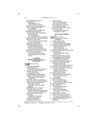 652
26Ya YAHWEH, Elohimku,
tolonglahaku;
selamatkanlah aku
menurut kasih setia-Mu;
27Dan mereka akan mengetahui
bahwa inilah tangan-Mu,
yaYAHWEH,
Engkautelahmelakukannya.
28Mereka akan mengutuk,
tetapi Engkau akan memberkati;
mereka bangkit
dan menjadi malu,
dan hamba-Mu akan bersukacita.
29Biarlah mereka yang menuduh aku
berpakaian rasa malu,
dan rasa malu itu menyelubungi
mereka seperti jubah.
30Aku mau menyanjung
YAHWEH dengan mulutku
dengan berkelimpahan,
dan aku mau memuji Dia
di tengah-tengah orang banyak.
31Sebab Dia akan berdiri di sebelah
kanan orang yang lemah,
untuk menyelamatkan dari
orang-orangyangmenghukum
jiwanya.
YAHWEH
Memberikan Kedaulatan
kepadaRaja
110Mazmur Daud.
Perkataan YAHWEH
kepada Tuhanku:
Duduklah di sebelah kanan-Ku,
sampai Aku menempatkan
musuh-musuh-Mu
di telapak kaki-Mu.
2 YAHWEH akan mengirimkan
tongkat kekuatan-Mu dari Sion
berkuasa di tengah-tengah
musuh-Mu!
3 Umat-Mu adalah persembahan
sukarela pada hari kekuasaan-Mu
dalam keagungan kekudusan,
sejak fajar merekah
ada embun masa muda-Mu
bagi-Mu.
4 YAHWEH telah bersumpah
dan tidak akan menyesal,
Engkau adalah imam yang kekal
menurut peraturan Melkisedek.
5 Tuhan yang ada di sebelah
kanan-Mu
menghantam raja-raja
pada hari murka-Nya.
6 Dia akan melakukan
penghukuman di antara
bangsa-bangsa,
Dia menggenapkannya
dengan mayat-mayat,
Dia menghantam pemimpin
atas beberapa negeri.
7 Di perjalanan Dia akan minum
dari anak sungai,
oleh karena itu Dia dapat
menegakkan kepala.
PujianbagiYAHWEH
a
111Halelu-YAH!
Akumaumenyanjung
YAHWEH
dengan segenap hati,
b di antara kumpulan
orang-orang jujur dan jemaat.
g 2 Besarlah perbuatan YAHWEH,
d itulah yang dicari-cari
oleh setiap orang
yang mendambakannya.
h3 Perbuatan-Nya adalah kehormatan
dankeagungan,
w dan kebenaran-Nya tetap
selamanya.
z 4 Dia telah membuat peringatan
bagi keajaiban-keajaiban-Nya.
x YAHWEH itu penuh rahmat
dan penuh kasih sayang.
j 5 Dia telah memberikan makanan
kepada yang takut akan Dia;
y Dia akan mengingat
perjanjian-Nya selama-lamanya.
k 6 Dia telah menunjukkan kuasa
perbuatan-Nya kepada umat-Nya,
l untuk memberikan
kepada mereka warisan
bagi bangsa-bangsa.
m 7 Perbuatan tangan-Nya
adalah kebenaran dan keadilan,
n seluruh peraturan-Nya
tetap teguh;
s 8 hal itu ditopang
untuk selama-lamanya,
[ itulah yang diwujudkan
dalam kesetiaan dan ketulusan.
p 9 Dia mengirim tebusan
bagi umat-Nya;
c Dia telah menetapkan
perjanjian-Nya
q untuk selama-lamanya;
kudus dan menakjubkan
nama-Nya.
r 10Takut akan YAHWEH
adalah permulaan dari hikmat;
X semua yang melakukannya
memiliki pengertian yang baik;
t kepujian-Nya tetap untuk
selamanya.
110:1= Mat. 22:44; Mrk. 12:36; Luk. 20:42-43; Kis. 2:34-35; 1Kor. 15:25; E. 1:20-22; Kol. 3:1; Ibr. 1:13; 10:12-13
110:4= Ibr. 5:6; 6:20; 7:17, 21. 111:10= Ayb. 28:28; Ams. 1:7, 9:10
MAZMUR 109, 110, 111
 