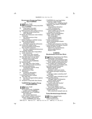 653
KeuntunganOrangyangTakut
akanYAHWEH
a
112Halelu-YAH!
Berbahagialah orang yang takut
akanYAHWEH,
b yang sangat menyukai
perintah-perintah-Nya.
g 2 Keturunannya akan perkasa di bumi,
d angkatanorang-orangbenar
akan diberkati.
h3 Harta dan kekayaaan ada di dalam
rumahnya,
w dan kebenarannya tetap
selamanya.
z 4 Dalam kegelapan terbitlah terang
bagiorang-orangjujur,
x yang penuh rahmat
dan kasih sayang dan kebenaran.
j 5 Orang baik adalah orang
yangmenunjukkankemurahan
dan memberi pinjaman;
y dia akan menopang perkataannya
dengan keadilan.
k 6 Sebab dia tidak akan tergoyahkan
untuk selamanya;
l orang benar akan menjadi
tanda peringatan selamanya.
m 7 Dia tidak akan merasa takut
terhadap berita yang buruk;
n hatinya tetap teguh,
tersandar pada YAHWEH.
s 8 Hatinyateguh,
[ dia tidak akan takut ketika
dia melihat musuh-musuhnya.
p 9 Diamenyerakkannya,
memberikan kepada orang
yangkekurangan,
c kebenarannya tetap
selamanya,
q tanduknya ditinggikan
dengankehormatan.
r 10Orang fasik akan melihat
dan sakit hati,
X dia akan menggeretakkan giginya
lalurontok,
t keinginan orang fasik akan binasa.
YAHWEHMeninggikanOrang
yangRendahHati
113Halelu-YAH!
Pujilah,
hai hamba-hamba YAHWEH,
pujilah nama YAHWEH.
2 Diberkatilah nama YAHWEH
dari sekarang
dan sampai selamanya.
3 Dari tempat terbitnya matahari
sampai tempat terbenamnya
nama YAHWEH patut dipuji.
4 YAHWEH-lahyangtinggiluhur
mengatasi segala bangsa,
kemuliaan-Nya mengatasi langit.
5 Siapakah yang seperti YAHWEH,
Elohim kita,
yang membuat diri luhur
untuk bersemayam?
6 Yang merendahkan diri
untuk melihat apa yang ada
di langit dan di bumi.
7 Dialah yang membangkitkan
orang miskin dari debu;
Dia mengangkat
orangyang kekurangan
dari tumpukan kotoran.
8 Untuk membuatnya
duduk berdampingan dengan
para pembesar,
dengan para penguasa umat-Nya.
9 Yang membuat perempuan mandul
tinggal di dalam rumah,
seperti ibu yang bersukacita
karena anak-anaknya.
Halelu-YAH!
YAHWEH
Membebaskan Israel dari Mesir
114Ketika Israel keluar dari Mesir,
keluarga Yakub keluar
dari bangsa yang berbahasa asing;
2 Yehuda menjadi tempat kudus-Nya,
Israel adalah pemerintahan-Nya.
3 Laut melihat dan melarikan diri,
sungai Yordan pun berbalik arah,
4 gunung-gunungberlompatan
bagaikan domba jantan,
bukit-bukit kecil
bagaikan anak-anak domba.
5 Ada apakah gerangan denganmu,
hai laut,
sehingga engkau melarikan diri?
Hai Yordan,
sehingga engkau berbalik ke hulu?
6 Haigunung-gunung,
sehingga engkau berlompatan
seperti domba jantan?
Hai bukit-bukit kecil,
seperti anak-anak domba?
7 Gentarlah hai bumi,
akan hadirat Tuhan,
akan wajah Elohim Yakub,
8 yang telah mengubah batu cadas
menjadi kolam air,
batu yang keras menjadi mata air.
TuhanBerbedadenganBerhala
115Bukan kepada kami,
ya,YAHWEH;
bukan kepada kami,
112:9= 2Kor. 9:9 114:1= Kel. 12:51 114:3= Kel. 14:21; Yos. 3:16 114:8= Kel. 17:1-7; Bil. 20:2-13
MAZMUR 112, 113, 114, 115
 