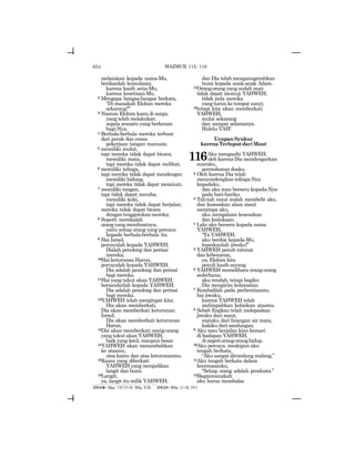 654
melainkan kepada nama-Mu,
berikanlah kemuliaan;
karena kasih setia-Mu,
karena kesetiaan-Mu.
2 Mengapa bangsa-bangsa berkata,
“Di manakah Elohim mereka
sekarang?”
3 Namun Elohim kami di surga;
yang telah melakukan
segala sesuatu yang berkenan
bagi-Nya.
4 Berhala-berhala mereka terbuat
dari perak dan emas;
pekerjaan tangan manusia;
5 memiliki mulut,
tapi mereka tidak dapat bicara;
memiliki mata,
tapi mereka tidak dapat melihat;
6 memiliki telinga,
tapi mereka tidak dapat mendengar;
memiliki hidung,
tapi mereka tidak dapat mencium;
7 memiliki tangan,
tapi tidak dapat meraba;
memiliki kaki,
tapi mereka tidak dapat berjalan;
mereka tidak dapat bicara
dengantenggorokanmereka;
8 Seperti merekalah
orangyangmembuatnya,
yaitu setiap orang yang percaya
kepada berhala-berhala itu.
9 Hai Israel,
percayalah kepada YAHWEH;
Dialah penolong dan perisai
mereka;
10Hai keturunan Harun,
percayalah kepada YAHWEH;
Dia adalah penolong dan perisai
bagi mereka.
11Hai yang takut akan YAHWEH,
bersandarlah kepada YAHWEH;
Dia adalah penolong dan perisai
bagi mereka.
12YAHWEH telah mengingat kita;
Dia akan memberkati,
Dia akan memberkati keturunan
Israel;
Dia akan memberkati keturunan
Harun.
13Dia akan memberkati orang-orang
yang takut akan YAHWEH,
baik yang kecil, maupun besar.
14YAHWEH akan menambahkan
ke atasmu,
atas kamu dan atas keturunanmu.
15Kamu yang diberkati
YAHWEH yang menjadikan
langit dan bumi.
16Langit,
ya, langit itu milik YAHWEH;
dan Dia telah menganugerahkan
bumi kepada anak-anak Adam.
17Orang-orang yang sudah mati
tidak dapat memuji YAHWEH,
tidak pula mereka
yang turun ke tempat sunyi;
18tetapi kita akan memberkati
YAHWEH,
mulai sekarang
dan sampai selamanya.
Halelu-YAH!
UcapanSyukur
karenaTerluputdariMaut
116Aku mengasihi YAHWEH,
oleh karena Dia mendengarkan
suaraku,
permohonan doaku.
2 Oleh karena Dia telah
menyendengkan telinga-Nya
kepadaku,
dan aku mau berseru kepada-Nya
pada hari-hariku.
3 Tali-tali maut sudah membelit aku,
dan kesesakan alam maut
menimpa aku,
aku mengalami kesesakan
dan kedukaan.
4 Lalu aku berseru kepada nama
YAHWEH,
“Ya YAHWEH,
aku berdoa kepada-Mu,
lepaskanlah jiwaku!”
5 YAHWEH penuh rahmat
dan kebenaran,
ya, Elohim kita
penuh kasih sayang.
6 YAHWEH memelihara orang-orang
sederhana;
aku rendah, tetapi bagiku
Dia mengirim kelamatan.
7 Kembalilah pada perhentianmu,
hai jiwaku,
karena YAHWEH telah
melimpahkan kebaikan atasmu.
8 Sebab Engkau telah melepaskan
jiwaku dari maut,
mataku dari linangan air mata,
kakiku dari sandungan.
9 Aku mau berjalan kian kemari
di hadapan YAHWEH,
dinegeriorang-oranghidup.
10Aku percaya, meskipun aku
tengah berkata,
“Aku sangat dirundung malang.”
11Aku tengah berkata dalam
kecemasanku,
“Setiap orang adalah pendusta.”
12Bagaimanakah
aku harus membalas
115:4-8= Maz. 135:15-18; Why. 9:20 115:13= Why. 11:18, 19:5
MAZMUR 115, 116
 