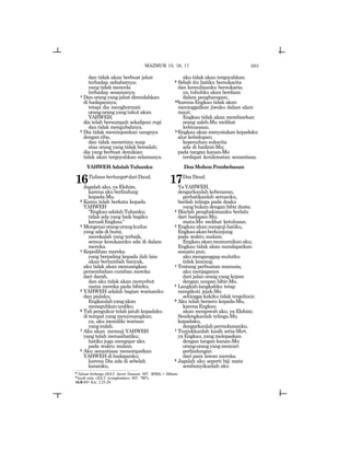 583
dan tidak akan berbuat jahat
terhadap sahabatnya;
yang tidak mencela
terhadap sesamanya.
4 Dan orang yang jahat direndahkan
di hadapannya,
tetapi dia menghormati
orang-orang yang takut akan
YAHWEH;
dia telah bersumpah sekalipun rugi
dan tidak mengubahnya.
5 Dia tidak meminjamkan uangnya
denganriba,
dan tidak menerima suap
atas orang yang tidak bersalah;
dia yang berbuat demikian
tidak akan tergoyahkan selamanya.
YAHWEHAdalahTuhanku
16Tulisanberhargap dariDaud.
Jagalah aku, ya Elohim,
karena aku berlindung
kepada-Mu.
2 Kamu telah berkata kepada
YAHWEH
“EngkauadalahTuhanku;
tidak ada yang baik bagiku
kecualiEngkau.”
3 Mengenaiorang-orangkudus
yang ada di bumi,
merekalah yang terbaik,
semua kesukaanku ada di dalam
mereka.
4 Kepedihan mereka
yang berpaling kepada ilah lain
akan bertambah banyak,
aku tidak akan menuangkan
persembahan curahan mereka
dari darah,
dan aku tidak akan menyebut
nama mereka pada bibirku.
5 YAHWEH adalah bagian warisanku
dan pialaku;
Engkaulahyangakan
meneguhkanundiku.
6 Tali pengukur telah jatuh kepadaku
di tempat yang menyenangkan;
ya, aku memiliki warisan
yangindah.
7 Aku akan memuji YAHWEH
yang telah menasihatiku;
hatiku juga mengajar aku
pada waktu malam.
8 Aku senantiasa menempatkan
YAHWEH di hadapanku;
karena Dia ada di sebelah
kananku,
aku tidak akan tergoyahkan.
9 Sebab itu hatiku bersukacita
dan kemuliaanku bersukaria;
ya, tubuhku akan berdiam
dalam pengharapan;
10karena Engkau tidak akan
meninggalkan jiwaku dalam alam
maut;
Engkau tidak akan membiarkan
orang saleh-Mu melihat
kebinasaan.
11Engkau akan menyatakan kepadaku
alur kehidupan;
kepenuhan sukacita
ada di hadirat-Mu;
pada tangan kanan-Mu
terdapat kenikmatan senantiasa.
DoaMohonPembebasan
17Doa Daud.
YaYAHWEH,
dengarkanlah kebenaran,
perhatikanlah seruanku,
berilah telinga pada doaku
yang bukan dengan bibir dusta.
2 Biarlah penghakimanku berlalu
dari hadapan-Mu;
mata-Mu melihat ketulusan.
3 Engkau akan menguji hatiku,
Engkauakanberkunjung
pada waktu malam;
Engkauakanmemurnikanaku;
Engkau tidak akan mendapatkan
sesuatu pun;
akumenganggapmulutku
tidak lancang.
4 Tentang perbuatan manusia,
aku menjaganya
dari jalan orang yang kejam
dengan ucapan bibir-Mu.
5 Langkah-langkahku tetap
mengikuti jejak-Mu
sehingga kakiku tidak tergelincir.
6 Aku telah berseru kepada-Mu,
karenaEngkau
akan menjawab aku, ya Elohim;
Sendengkanlah telinga-Mu
kepadaku,
dengarkanlahpermohonanku.
7 Tunjukkanlah kasih setia-Muq,
yaEngkau,yangmelepaskan
dengan tangan kanan-Mu
orang-orangyangmencari
perlindungan
dari para lawan mereka.
8 Jagalah aku seperti biji mata
sembunyikanlah aku
p
Tulisan berharga (JGLT: Secret Treasure; MT: ~tkm) = Miktam.
q
kasih setia (JGLT: lovingkindness; MT: dsx).
16:8-11= Kis. 2:25-28
MAZMUR 15, 16, 17
 