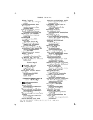 655
kepada YAHWEH,
segala berkat-Nya berlimpah
atasku?
13Aku mau mengangkat piala
keselamatan,
dan aku mau menyerukan
nama YAHWEH.
14Aku mau membayar nazarku
kepada YAHWEH sekarang,
di hadapan seluruh umat-Nya.
15Berharga di mata YAHWEH,
kematian atas orang-orang
kudus-Nya.
16Ya YAHWEH,
sesungguhnya aku adalah
hamba-Mu!
Aku adalah pelayan-Mu,
anak hamba perempuan-Mu;
Engkau telah melepaskan
belenggu-belengguku.
17Aku mau mengurbankan kurban
persembahan syukur kepada-Mu,
dan aku mau menyerukan
nama YAHWEH.
18Aku mau membayar nazarku
kepada YAHWEH,
sekarang,
di hadapan seluruh umat-Nya;
19di pelataran bait YAHWEH,
di tengah-tengahmu, hai Yerusalem.
Halelu-YAH!
MazmurPujian
117Pujilah YAHWEH,
hai segala bangsa,
megahkanlah Dia,
hai seluruh umat!
2 Sebab kasih setia-Nya dahsyat
atas kita,
dan kesetiaan YAHWEH
untuk selamanya.
Halelu-YAH!
UcapanSyukurbagiYAHWEH
karenaKebaikan-Nya
118Bersyukurlah kepada
YAHWEH,
karena Dia baik;
bahwasanya untuk selamanya
kasih setia-Nya.
2 Biarlah sekarang Israel berkata,
bahwasanya untuk selamanya
kasih setia-Nya.
3 Biarlah sekarang keturunan Harun
berkata,
bahwasanya untuk selamanya
kasih setia-Nya.
4 Biarlah sekarang semua orang
yang takut akan YAHWEH berkata,
bahwasanya untuk selamanya
kasih setia-Nya.
5 Aku berseru kepada YAHWEH
dari kesesakanku,
YAHWEH menjawab aku
di tempat lapang.
6 YAHWEH di pihakku,
aku tidak akan takut,
apa yang manusia dapat perbuat
kepadaku.
7 YAHWEH di pihakku
di antara orang yang menolong aku,
dan aku akan melihat orang-orang
yang membenci aku.
8 Lebih baik berlindung pada
YAHWEH
daripada berharap
kepada manusia
9 Lebih baik berlindung
pada YAHWEH
daripada berharap
kepada para penguasa.
10Semua bangsa mengelilingi aku,
akan tetapi sesungguhnya,
aku akan membinasakan mereka
dalam nama YAHWEH.
11Mereka mengelilingiku,
bahkanmengepungaku,
tetapi sesungguhnya aku dapat
membinasakan mereka
di dalam nama YAHWEH.
12Mereka mengelilingiku seperti lebah,
tetapi mereka akan dipadamkan
seperti api semak duri,
karenasesungguhnya
aku akan membinasakan mereka
dalam nama YAHWEH.
13Dengankuatengkau
mendorong aku jatuh
tetapi YAHWEH menolongku.
14YAHWEH adalah kekuatan
dan pujiaanku,
dan Dialah keselamatanku.
15Suara sorak-sorai dan keselamatan
ada di kemah orang-orang benar,
tangan kanan YAHWEH
bekerja dengan kuasa.
16Tangan kanan YAHWEH
ditinggikan,
tangan kanan YAHWEH
bertindak dengan kuasa.
17Aku tidak akan mati
tetapi aku akan hidup,
dan memberitakan perbuatan
YAHWEH.
18YAHWEH telah menghajar aku
dengan keras,
tetapi Dia tidak menyerahkan aku
kepada maut.
118:1= 1Taw. 16:34; 2Taw. 5:13, 7:3; Ezr. 3:11; Maz. 100:5, 106:1, 107, 136. 118:6= Ibr. 13:6
118:14= Kel. 15:2; Yes. 12:2
MAZMUR 116, 117, 118
 
