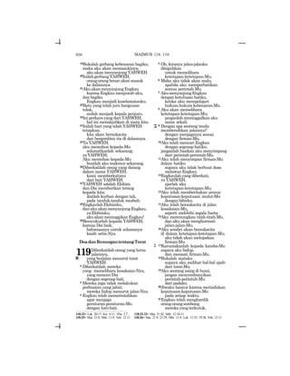 656
19Bukalah gerbang kebenaran bagiku,
maka aku akan memasukinya;
aku akan menyanjung YAHWEH.
20InilahgerbangYAHWEH,
orang-orang benar akan masuk
ke dalamnya.
21AkuakanmenyanjungEngkau
karena Engkau menjawab aku,
dan bagiku
Engkau menjadi keselamatanku.
22Batu yang telah juru bangunan
tolak,
sudah menjadi kepala penjuru.
23Ini perkara yang dari YAHWEH,
hal ini menakjubkan di mata kita.
24Inilah hari yang telah YAHWEH
tetapkan,
kita akan bersukacita
dan bergembira ria di dalamnya.
25Ya YAHWEH,
aku memohon kepada-Mu
selamatkanlah sekarang;
yaYAHWEH,
Aku memohon kepada-Mu
buatlah aku makmur sekarang.
26Diberkatilah orang yang datang
dalam nama YAHWEH;
kami memberkatimu
dari bait YAHWEH.
27YAHWEH adalah Elohim,
dan Dia memberikan terang
kepada kita;
ikatlah kurban dengan tali,
pada tanduk-tanduk mezbah.
28EngkaulahElohimku,
danakuakanmenyanjungEngkau,
yaElohimku,
akuakanmeninggikanEngkau!
29Bersyukurlah kepada YAHWEH,
karena Dia baik,
bahwasanya untuk selamanya
kasih setia-Nya.
DoadanRenungantentangTorat
119Diberkatilah orang yang lurus
jalannya,
a yang berjalan menurut torat
YAHWEH.
2 Diberkatilah mereka
yang memelihara kesaksian-Nya,
yangmencariDia
dengan segenap hati.
3 Mereka juga tidak melakukan
perbuatan yang jahat;
mereka hidup menurut jalan-Nya.
4 Engkau telah memerintahkan
agar menjaga
peraturan-peraturan-Mu
dengan hati-hati.
5 Oh, kiranya jalan-jalanku
diteguhkan
untuk memelihara
ketetapan-ketetapan-Mu.
6 Maka aku tidak akan malu,
apabila aku memperhatikan
semua perintah-Mu.
7 AkumenyanjungEngkau
dengan ketulusan hatiku,
ketika aku mempelajari
hukum-hukum kebenaran-Mu.
8 Aku akan memelihara
ketetapan-ketetapan-Mu;
janganlah meninggalkan aku
sama sekali.
b 9 Dengan apa seorang muda
membersihkan jalannya?
dengan menjaganya sesuai
dengan firman-Mu.
10Aku telah mencari Engkau
dengan segenap hatiku;
janganlah biarkan aku menyimpang
dari perintah-perintah-Mu.
11Aku telah menyimpan firman-Mu
dalam hatiku
supaya aku tidak berbuat dosa
melawanEngkau.
12Engkaulah yang diberkati,
yaYAHWEH,
ajarlah aku
ketetapan-ketetapan-Mu.
13Aku telah memberitakan semua
keputusan-keputusan mulut-Mu
dengan bibirku.
14Aku telah bersukacita di jalan
kesaksian-Mu,
seperti melebihi segala harta.
15Aku merenungkan titah-titah-Mu,
dan aku akan menghormati
jalan-jalan-Mu.
16Aku sendiri akan bersukacita
di dalam ketetapan-ketetapan-Mu;
aku tidak akan melupakan
firman-Mu.
g 17Karuniakanlah kepada hamba-Mu
supaya aku hidup,
dan menaati firman-Mu.
18Bukalah mataku
supaya aku melihat hal-hal ajaib
dari torat-Mu.
19Aku seorang asing di bumi,
jangan menyembunyikan
perintah-perintah-Mu
dari padaku.
20Jiwaku hancur karena merindukan
keputusan-keputusan-Mu
pada setiap waktu.
21Engkau telah menghardik
orang-orangsombong,
merekayangterkutuk,
118:22= Luk. 20:17; Kis. 4:11; 1Pet. 2:7 118:22-23= Mat. 21:42; Mrk. 12:10-11
118:25= Mat. 21:9; Mrk. 11:9; Yoh. 12:13 118:26= Mat. 21:9, 23:39; Mrk. 11:9; Luk. 13:35, 19:38; Yoh. 12:13
MAZMUR 118, 119
 