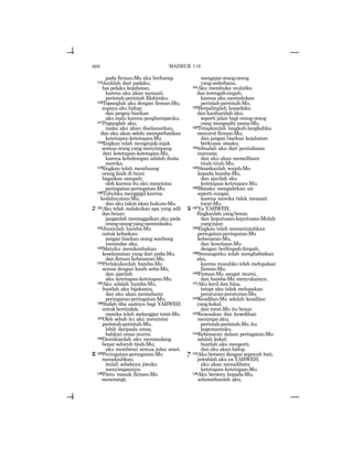 660
pada firman-Mu aku berharap.
115Jauhlah dari padaku,
hai pelaku kejahatan,
karena aku akan menaati
perintah-perintah Elohimku.
116Topanglah aku dengan firman-Mu,
supaya aku hidup;
dan jangan biarkan
aku malu karena pengharapanku.
117Peganglah aku,
maka aku akan diselamatkan,
dan aku akan selalu memperhatikan
ketetapan-ketetapan-Mu
118Engkau telah menginjak-injak
semua orang yang menyimpang
dari ketetapan-ketetapan-Mu,
karena kebohongan adalah dusta
mereka.
119Engkau telah membuang
orang fasik di bumi
bagaikan sampah;
oleh karena itu aku mencintai
peringatan-peringatan-Mu.
120Tubuhku menggigil karena
kedahsyatan-Mu;
dan aku takut akan hukum-Mu.
[ 121Aku telah melakukan apa yang adil
danbenar;
janganlah meninggalkan aku pada
orang-orangyangmenindasku.
122Jaminlah hamba-Mu
untuk kebaikan;
jangan biarkan orang sombong
menindas aku.
123Mataku mendambakan
keselamatan yang dari pada-Mu,
dan firman kebenaran-Mu.
124Perlakukanlah hamba-Mu
sesuai dengan kasih setia-Mu,
dan ajarilah
aku ketetapan-ketetapan-Mu.
125Aku adalah hamba-Mu,
buatlah aku bijaksana,
dan aku akan memahami
peringatan-peringatan-Mu.
126Sudah tiba saatnya bagi YAHWEH
untuk bertindak;
mereka telah melanggar torat-Mu.
127Oleh sebab itu aku mencintai
perintah-perintah-Mu,
lebih daripada emas,
bahkan emas murni.
128Demikianlah aku memandang
benar seluruh titah-Mu;
aku membenci semua jalan sesat.
p 129Peringatan-peringatan-Mu
menakjubkan;
itulah sebabnya jiwaku
menyimpannya.
130Pintu masuk firman-Mu
menerangi;
mengajarorang-orang
yang sederhana.
131Aku membuka mulutku
danterengah-engah;
karena aku merindukan
perintah-perintah-Mu.
132Berpalinglah kepadaku
dan kasihanilah aku;
seperti jalan bagi orang-orang
yang mengasihi nama-Mu.
133Tetapkanlah langkah-langkahku
menurut firman-Mu;
dan jangan biarkan kejahatan
berkuasa atasku;
134tebuslah aku dari penindasan
manusia;
dan aku akan memelihara
titah-titah-Mu.
135Sinarkanlah wajah-Mu
kepada hamba-Mu,
dan ajarilah aku
ketetapan-ketetapan-Mu.
136Mataku mengalirkan air
seperti sungai;
karena mereka tidak menaati
torat-Mu.
c 137Ya YAHWEH,
Engkaulah yangbenar,
dan keputusan-keputusan-Mulah
yangjujur.
138Engkau telah memerintahkan
peringatan-peringatan-Mu
kebenaran-Mu,
dan kesetiaan-Mu
dengan berlimpah-limpah.
139Semangatku telah menghabiskan
aku,
karena musuhku telah melupakan
firman-Mu.
140Firman-Mu sangat murni,
dan hamba-Mu menyukainya.
141Aku kecil dan hina,
tetapi aku tidak melupakan
peraturan-peraturan-Mu.
142Keadilan-Mu adalah keadilan
yangkekal,
dan torat-Mu itu benar.
143Kesesakan dan kesedihan
menimpa aku;
perintah-perintah-Mu itu
kegemaranku.
144Kebenaran dalam peringatan-Mu
adalah kekal;
buatlah aku mengerti,
dan aku akan hidup.
q 145Aku berseru dengan sepenuh hati,
jawablah aku ya YAHWEH;
aku akan memelihara
ketetapan-ketetapan-Mu.
146Aku berseru kepada-Mu,
selamatkanlah aku,
MAZMUR 119
 