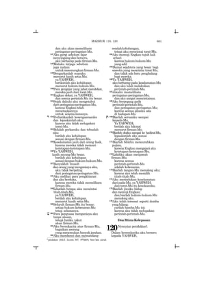 661
dan aku akan memelihara
peringatan-peringatan-Mu.
147Aku pergi sebelum fajar
menyingsingdanberseru,
aku berharap pada firman-Mu.
148Mataku terjaga sebelum
jaga malam
untukmerenungkanfirman-Mu.
149Dengarkanlah suaraku
menurut kasih setia-Mu;
yaYAHWEH,
berikanlah aku kehidupan
menuruthukum-hukum-Mu.
150Para pengejar yang jahat mendekat,
mereka jauh dari torat-Mu.
151Engkau dekat, ya YAHWEH,
dan semua perintah-Mu itu benar.
152Sejak dahulu aku mengetahui
dari peringatan-peringatan-Mu,
karena Engkau telah
menetapkannya
untuk selama-lamanya.
r 153Perhatikanlah kesengsaraanku
dan lepaskanlah aku;
karena aku tidak melupakan
torat-Mu.
154Belalah perkaraku dan tebuslah
aku;
berilah aku kehidupan
sesuai dengan firman-Mu.
155Keselamatan jauh dari orang fasik,
karena mereka tidak mencari
ketetapan-ketetapan-Mu.
156Ya YAHWEH,
kasih sayang-Mu besar,
berilah aku kehidupan
sesuai dengan hukum-hukum-Mu.
157Banyaklah musuh
danorangyangmenganiayaaku,
aku tidak berpaling
dari peringatan-peringatan-Mu.
158Aku melihat para pengkhianat
dan aku berduka,
karena mereka tidak memelihara
firman-Mu.
159Lihatlah betapa aku mencintai
titah-titah-Mu,
yaYAHWEH,
berilah aku kehidupan
menurut kasih setia-Mu.
160Seluruh firman-Mu itu benar;
setiap hukum kebenaran-Mu
tetap selamanya.
v161Para penguasa menganiaya aku
tanpa alasan,
tetapi hatiku takut
akan firman-Mu.
162Aku bersukacita atas firman-Mu,
bagaikan seorang
yang menemukan banyak jarahan.
163Aku membenci dan memandang
rendahkebohongan,
tetapi aku mencintai torat-Mu.
164Aku memuji Engkau tujuh kali
sehari
karena hukum-hukum-Mu
yangadil.
165Damai sejahtera yang besar bagi
mereka yang mencintai torat-Mu,
dan tidak ada batu penghalang
bagi mereka.
166Ya YAHWEH,
aku berharap pada keselamatan-Mu
dan aku telah melakukan
perintah-perintah-Mu.
167Jiwaku memelihara
peringatan-peringatan-Mu,
dan aku sangat mencintainya.
168Aku berpegang pada
perintah-perintah-Mu,
dan peringatan-peringatan-Mu;
karena semua jalanku ada
di hadapan-Mu.
t 169Biarlah seruanku sampai
kepada-Mu,
YaYAHWEH;
berilah aku hikmat
menurut firman-Mu.
170Biarlah doaku sampai ke hadirat-Mu,
lepaskanlah aku sesuai
dengan firman-Mu.
171Biarlah bibirku mencurahkan
pujian,
karena Engkau mengajari aku
ketetapan-ketetapan-Mu.
172Lidahku akan menjawab
firman-Mu;
karena semua
perintah-perintah-Mu
adalah kebenaran.
173Biarlah tangan-Mu menolong aku;
karena aku telah memilih
titah-titah-Mu.
174Aku merindukan keselamatan
dari pada-Mu, ya YAHWEH;
dan torat-Mu itu kesukaanku.
175Biarlah jiwaku hidup
dan memuji Engkau;
dan biarlah hukum-hukum-Mu
menolongaku.
176Aku telah tersesat seperti domba
yanghilang;
carilah hamba-Mu ini;
karena aku tidak melupakan
perintah-perintah-Mu.
DoaMintaKelepasan
120Nyanyian pendakianl.
Dalam kesesakanku aku berseru
kepada YAHWEH,
l pendakian (JGLT: Ascents; MT: twl[Mh). Versi lain: ziarah.
MAZMUR 119, 120
 