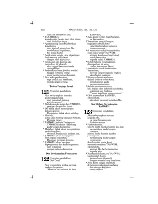 662
dan Dia menjawab aku.
2 YaYAHWEH,
lepaskanlah jiwaku dari bibir dusta,
dari lidah tipu daya.
3 Apakah yang akan Dia berikan
kepadamu,
dan, apakah yang akan Dia
tambahkan kepadamu,
hai lidah dusta?
4 Anak-anak panah yang dipertajam
dari seorang pahlawan,
dengan bara kayu arar.
5 Celakalah aku karena aku
bermukim di Mesekh;
aku tinggal bersama tenda
orangKedar!
6 Sedemikian lama jiwaku sendiri
tinggal bersama orang
yang membenci perdamaian
7 Aku suka perdamaian,
tapi ketika aku berbicara,
merekainginperang.
TuhanPenjagaIsrael
121Nyanyian pendakian.
Aku melayangkan mataku
kegunung-gunung;
dari manakah datang
pertolonganku?
2 Pertolonganku ialah dari YAHWEH,
pencipta langit dan bumi.
3 Dia tidak akan membiarkan
kakimugoyah;
Penjagamu tidak akan terlelap;
4 lihatlah,
tidak akan terlelap ataupun tertidur,
Penjaga Israel.
5 YAHWEH adalah Penjagamu;
YAHWEH adalah Pelindung
pada tangan kananmu.
6 Matahari tidak akan menyakitimu
pada siang hari,
ataupun bulan pada malam hari.
7 YAHWEH akan menjagamu
dari segala kejahatan,
Dia akan menjaga jiwamu.
8 YAHWEH akan menjaga
kepergianmu dan kedatanganmu;
dari sekarang
sampai selama-lamanya.
DoaPerdamaianYerusalem
122Nyanyian pendakian.
DariDaud.
Aku bergembira ketika mereka
berkata kepadaku,
“Marilah kita masuk ke bait
YAHWEH;
2 Kaki kami berdiri di gerbangmu,
ya Yerusalem.
3 Yerusalem yang dibangun
bagaikan sebuah kota
yang digabungkan padanya
bersama-sama;
4 di sana suku-suku berpendakian,
suku-suku umat YAHWEH;
sebagai kesaksian bagi Israel,
untukbersyukur
kepada nama YAHWEH.
5 Sebab takhta penghakiman
ditempatkan di sana,
takhta keturunan Daud.
6 Berdoalah untuk kedamaian
Yerusalem;
mereka yang mengasihi engkau
akan hidup makmur.
7 Kiranya damai sejahtera
dalam tembok-tembokmu;
kemakmuran pada
menara-menaramu.
8 Sebab saudara-saudara
laki-lakiku dan sahabat-sahabatku,
sekarang aku berkata,
“Damai sejahtera menyertaimu.”
9 Oleh karena bait YAHWEH,
Elohim kita,
aku akan mencari kebaikan-Mu.
DoaMohonPertolongan
YAHWEH
123Nyanyian pendakian.
Aku melayangkan mataku
kepada-Mu,
ya yang bersemayam
di dalam surga.
2 Perhatikanlah,
seperti mata hamba-hamba laki-laki
memandang pada tangan
tuannya;
seperti mata hamba-hamba
perempuan
memandang pada tangan
nyonyanya;
demikianlah mata kami
menanti-nantikan YAHWEH,
Elohim kita,
sampai Dia berbelaskasihan
kepada kita.
3 Kasihanilah kami, ya YAHWEH,
kasihanilah kami;
karena kami dipenuhi
dengan cemooh yang luar biasa.
4 Jiwa kami sangat dipenuhi
dengancemoohorangsombong,
dan dengan kejijikan
orangangkuh,
MAZMUR 120, 121, 122, 123
 