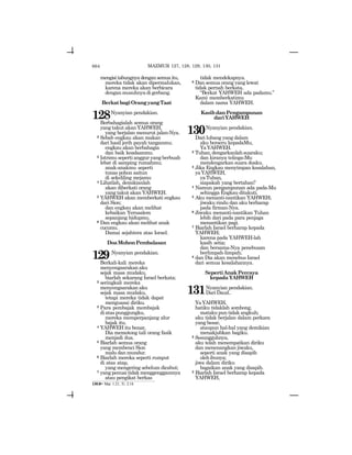 664
mengisitabungnyadengansemuaitu,
mereka tidak akan dipermalukan,
karena mereka akan berbicara
denganmusuhnyadigerbang.
BerkatbagiOrangyangTaat
128Nyanyian pendakian.
Berbahagialah semua orang
yang takut akan YAHWEH,
yang berjalan menurut jalan-Nya.
2 Sebab engkau akan makan
dari hasil jerih payah tanganmu;
engkau akan berbahagia
dan baik keadaanmu.
3 Istrimu seperti anggur yang berbuah
lebat di samping rumahmu;
anak-anakmu seperti
tunas pohon zaitun
di sekeliling mejamu
4 Lihatlah, demikianlah
akan diberkati orang
yang takut akan YAHWEH.
5 YAHWEH akan memberkati engkau
dari Sion;
dan engkau akan melihat
kebaikan Yerusalem
sepanjang hidupmu.
6 Dan engkau akan melihat anak
cucumu.
Damai sejahtera atas Israel.
DoaMohonPembalasan
129Nyanyian pendakian.
Berkali-kali mereka
menyengsarakan aku
sejak masa mudaku,
biarlah sekarang Israel berkata;
2 seringkali mereka
menyengsarakan aku
sejak masa mudaku,
tetapi mereka tidak dapat
menguasai diriku.
3 Para pembajak membajak
diataspunggungku,
mereka memperpanjang alur
bajak itu.
4 YAHWEH itu benar,
Dia memotong tali orang fasik
menjadi dua.
5 Biarlah semua orang
yang membenci Sion
malu dan mundur.
6 Biarlah mereka seperti rumput
di atas atap,
yang mengering sebelum dicabut;
7 yangpenuaitidakmenggenggamnya
atau pengikat berkas
tidak mendekapnya.
8 Dan semua orang yang lewat
tidak pernah berkata,
“Berkat YAHWEH ada padamu.”
Kami memberkatimu
dalam nama YAHWEH.
KasihdanPengampunan
dariYAHWEH
130Nyanyian pendakian.
Dari lubang yang dalam
aku berseru kepadaMu,
YaYAHWEH.
2 Tuhan,dengarkanlahsuaraku;
dan kiranya telinga-Mu
mendengarkan suara doaku.
3 Jika Engkau menyimpan kesalahan,
yaYAHWEH,
yaTuhan,
siapakah yang bertahan?
4 Namun pengampunan ada pada-Mu
sehingga Engkau ditakuti.
5 Aku menanti-nantikan YAHWEH;
jiwaku rindu dan aku berharap
pada firman-Nya.
6 Jiwaku menanti-nantikan Tuhan
lebih dari pada para penjaga
menantikan pagi.
7 Biarlah Israel berharap kepada
YAHWEH;
karena pada YAHWEH-lah
kasih setia;
dan bersama-Nya penebusan
berlimpah-limpah;
8 dan Dia akan menebus Israel
dari semua kesalahannya.
SepertiAnakPercaya
kepadaYAHWEH
131Nyanyian pendakian.
DariDaud..
YaYAHWEH,
hatiku tidaklah sombong,
mataku pun tidak angkuh;
aku tidak berjalan dalam perkara
yang besar,
ataupun hal-hal yang demikian
menakjubkan bagiku.
2 Sesungguhnya,
aku telah menempatkan diriku
dan menenangkan jiwaku,
seperti anak yang disapih
olehibunya;
jiwa dalam diriku
bagaikan anak yang disapih.
3 Biarlah Israel berharap kepada
YAHWEH,
130:8= Mat. 1:21; Ti. 2:14
MAZMUR 127, 128, 129, 130, 131
 