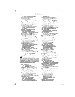 584
di dalam naungan sayap-Mu,
9 dari hadapan orang fasik,
yangmenindasku,
musuhku berjalan
mengelilingi aku melawan jiwaku.
10Lemak mereka menutupi;
Mulut mereka berbicara sombong.
11Sekarang mereka mengepung
langkah-langkah kita,
mereka mengarahkan matanya
untuk mencampakkan aku
ke tanah;
12rupanya seperti seekor singa
yanginginmencabik,
dan bagaikan singa muda
yang diam di tempat tersembunyi.
13Bangkitlah, ya YAHWEH,
hadapilah dan tundukkanlah dia!
Bebaskanlah jiwaku dari
orang fasik dengan pedang-Mu,
14dari manusia, dengan tangan-Mu,
yaYAHWEH,
dari manusia dunia yang memiliki
bagian di dalam hidup ini,
dengan kekayaan-Mu
Engkaumengisiperutnya,
mereka puas dengan anak-anak
dan akan meninggalkan
kekayaan mereka
kepada bayi-bayi mereka.
15Aku akan memandang wajah-Mu
dalam kebenaran;
pada saat aku bangun,
aku akan dipuaskan oleh rupa-Mu.
PujianbagiYAHWEH
yangMemberiKelepasan
18Untuk pemimpin musik.
OlehDaud,hambaYAHWEH,yang
mengucapkan kata-kata nyanyian ini
kepadaYAHWEH,padawaktuYAHWEH
melepaskan dia dari tangan semua
musuhnya, dan dari tangan Saul,
2 Dan dia berkata,
Aku mengasihi-Mu,
ya YAHWEH kekuatanku.
3 YAHWEH adalah batu karangku,
dan bentengku dan penyelamatku,
Elohimku batu karangku,
aku berlindung pada-Nya,
perisaiku
dan tanduk keselamatanku,
menarakuyangtinggi.
4 Aku akan berseru kepada YAHWEH,
yang layak dipuji,
maka aku diselamatkan
dari musuh-musuhku.
5 Tali kematian telah melilitku;
banjir orang-orang tak berguna
menakuti aku;
6 tali-tali alam maut melilit aku;
jerat kematian menghadangku.
7 Dalam kesesakanku,
aku berseru kepada YAHWEH,
dan aku berseru kepada Elohimku;
Dia mendengar seruanku
dari bait-Nya,
dan seruanku ke hadapan-Nya,
sampai ke telinga-Nya.
8 Bumi pun berguncang dan bergetar;
dan dasar-dasar gunung goyah
danberguncang,
karena Dia murka kepadanya.
9 Asap mengepul keluar
darihidung-Nya,
dan api dari mulut-Nya melalap;
bara menyala dari pada-Nya.
10Dia mencondongkan langit
laluturun,
dan kekelaman ada di bawah
kaki-Nya.
11Dan Dia mengendarai kerub,
lalu terbang;
dan membubung tinggi
di atas sayap angin.
12Dia membuat kegelapan
sebagai tempat rahasia-Nya,
tudungnya di sekeliling-Nya,
adalah kegelapan air
awan pekat di angkasa.
13Cahaya terang keluar dari
hadapan-Nya,
awan-Nya yang gelap,
hujan es dan bara api berlalu.
14YAHWEH pun mengguntur di langit;
Yang Mahatinggi memperdengarkan
suara-Nya,
dengan hujan es dan bara api.
15Ya, Dia meluncurkan
anak panah-Nya
danmenyerakkannya;
Dia memancarkan kilat
sehingga membingungkan mereka.
16Lalu, tampaklah dasar-dasar sungai,
dasar-dasar bumi tersingkap,
karena hardikan-Mu,
karena hembusan napas hidung-Mu,
yaYAHWEH.
17Dia menjangkau dari tempat tinggi,
Dia mengangkat aku;
Dia menarik aku keluar
dari dalam air bah.
18Dia membebaskan aku
dari musuhku yang kuat,
dandariorang-orang
yang membenci aku;
karena mereka lebih kuat
daripadaku.
19Mereka menghadang aku
pada hari kemalanganku,
MAZMUR 17, 18
 