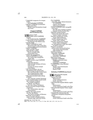 666
2 Angkatlah tanganmu ke tempat
kudus,
dan berkatilah YAHWEH.
3 Biarlah YAHWEH memberkati
engkau dari Sion;
Dialah yang menciptakan langit
dan bumi.
PujilahYAHWEH
atasPerbuatan-Nya
135Halelu-YAH!
Pujilah nama YAHWEH,
pujilah,
hai hamba-hamba YAHWEH!
2 Yang berdiri di bait YAHWEH,
di pelataran bait Elohim kita.
3 Halelu-YAH!
Sebab YAHWEH itu baik!
Bermazmurlah bagi nama-Nya,
karenainilahyangmenyukakan.
4 Sebab YAHWEH
telah memilih Yakub
bagi diri-Nya sendiri;
Israel menjadi milik
kesayangan-Nya.
5 Sebab aku mengetahui
bahwa YAHWEH itu besar,
dan Tuhan kita mengatasi
segala ilah.
6 Segala sesuatu yang YAHWEH
perkenan,
telah Dia lakukan,
baik di langit maupun di bumi,
baik di laut
maupun di semua tempat
yang dalam.
7 Dia menyebabkan uap air
membubung dari ujung bumi;
Dia membuat kilat untuk hujan;
Dia mengembuskan angin
dari perbendaharaan-Nya.
8 Dia yang memukul anak sulung
di Mesir,
dari manusia sampai binatang;
9 yang mendatangkan tanda-tanda
dan mukjizat-mukjizat
ketengah-tengahmu,
hai Mesir, atas Firaun
dan atas semua hambanya.
10Yang memukul bangsa-bangsa
yang besar,
dan menewaskan raja-raja
yang perkasa.
11Sihon, raja orang Amori;
dan Og, raja Basan;
dan semua kerajaan di Kanaan.
12Dan Dia menyerahkan
negeri mereka sebagai warisan,
warisan bagi umat-Nya Israel.
13Ya YAHWEH,
nama-Mu tetap selama-lamanya;
YaYAHWEH,
ingatan akan Engkau
tetap turun-temurun.
14Sebab YAHWEH akan mengadili
umat-Nya;
dan Dia akan berbelas kasihan
kepada hamba-hamba-Nya.
15Berhala bangsa-bangsa
terbuat dari perak dan emas,
buatan tangan manusia;
16mereka mempunyai mulut,
tetapi tidak berbicara;
mereka mempunyai mata,
tetapi tidak melihat;
17mereka mempunyai telinga,
tetapi tidak mendengar;
ya, sesungguhnya tidak ada napas
di dalam mulutnya.
18Seperti merekalah
orang-orangyangmembuatnya;
juga orang yang bersandar
pada berhala itu.
19Hai kaum Israel,
berkatilah YAHWEH!
Hai kaum Harun,
berkatilah YAHWEH!
20Hai kaum Lewi,
berkatilah YAHWEH!
Engkauyangtakutakan
YAHWEH,
berkatilah YAHWEH!
21YAHWEHlah yang diberkati
dari Sion,
Dialah yang bersemayam
di Yerusalem.
Halelu-YAH!
KebaikanYAHWEHatasIsrael
136Bersyukurlah kepada
YAHWEH,
karena Dia baik!
Bahwasanya
untuk selama-lamanya
kasih setia-Nya.
2 Bersyukurlah kepada Elohim segala
ilah!
Bahwasanya
untuk selamanya kasih setia-Nya.
3 Bersyukurlah kepada Tuhan segala
tuan!
Bahwasanya
untuk selamanya kasih setia-Nya.
4 Kepada Dia yang seorang diri
melakukan keajaiban-keajaiban
besar!
Bahwasanya
untuk selamanya kasih setia-Nya.
135:15-18= Maz. 115:4-8; Why. 9:20
136:1= 1Taw. 16:34; 2Taw. 5:13, 7:3; Ezr. 3:11; Maz. 100:5, 106:1, 107:1, 118:1; Yer. 33:11
MAZMUR 134, 135, 136
 