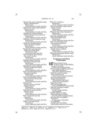 667
5 Kepada Dia yang menciptakan langit
dengan kebijaksanaan!
Bahwasanya
untuk selamanya kasih setia-Nya.
6 Kepada Dia yang menghamparkan
bumi di atas air!
Bahwasanya
untuk selamanya kasih setia-Nya.
7 Kepada Dia yang menjadikan
benda-benda penerang yang besar;
bahwasanya
untuk selamanya kasih setia-Nya.
8 Matahari untuk menguasai siang;
bahwasanya
untuk selamanya kasih setia-Nya.
9 Bulan dan bintang-bintang
untuk menguasai malam!
Bahwasanya
untuk selamanya kasih setia-Nya.
10kepada Dia yang memukul
anak-anak sulung Mesir;
bahwasanya untuk
selamanya kasih setia-Nya.
11Dan membawa Israel keluar
dari antara mereka;
bahwasanya
untuk selamanya kasih setia-Nya.
12Dengan tangan yang kuat
danlenganyangteracung!
Bahwasanya
untuk selamanya kasih setia-Nya.
13Kepada Dia yang membelah
laut Suf menjadi dua bagian;
bahwasanya
untuk selamanya kasih setia-Nya.
14Dan menyeberangkan Israel
ditengah-tengahnya;
bahwasanya
untuk selamanya kasih setia-Nya.
15Dan membinasakan Firaun
serta tentaranya di laut Suf!
Bahwasanya
untuk selamanya kasih setia-Nya.
16Kepada Dia
yang menuntun umat-Nya
dipadanggurun!
Bahwasanya
untuk selamanya kasih setia-Nya.
17Kepada Dia yang memukul
raja-raja besar;
bahwasanya
untuk selamanya kasih setia-Nya.
18Dan membunuh raja-raja
yang mulia;
bahwasanya
untuk selamanya kasih setia-Nya.
19Sihon, raja orang Amori;
bahwasanya
untuk selamanya kasih setia-Nya.
20Dan Og, raja Basan;
bahwasanya
untuk selamanya kasih setia-Nya.
21Dan menyerahkan negeri mereka
sebagai warisan;
bahwasanya
untuk selamanya kasih setia-Nya.
22Warisan bagi Israel, hambanya!
Bahwasanya
untuk selamanya kasih setia-Nya.
23Dia yang mengingat kita
dalam kerendahan kita;
bahwasanya
untuk selamanya kasih setia-Nya.
24Dan menyelamatkan kita
dari musuh-musuh kita;
bahwasanya
untuk selamanya kasih setia-Nya.
25Dia yang memberikan roti
kepada semua makhluk;
bahwasanya
untuk selamanya kasih setia-Nya.
26Bersyukurlah kepada Elohim surga!
Bahwasanya
untuk selamanya kasih setia-Nya.
PengalamanpadaMasa
Pembuangan
137Kami duduk di sana,
di dekat sungai-sungai Babilon,
dan kami menangis
ketika kami mengingat Sion.
2 Kami menggantungkan harpa kami
pada pohon gandarusa
yang ada di tengah-tengahnya.
3 Sebab di sanalah mereka
yang menahan kami
meminta kami sebuah nyanyian;
dan para penjarah kami
dengangirangberkata,
“Nyanyikanlah bagi kami
sebuah lagu tentang Sion.”
4 Bagaimana kami
harusmenyanyikanlagu
tentang YAHWEH di tanah asing?
5 Jika aku melupakan engkau,
hai Yerusalem,
biarlah tangan kananku
lupa bergerako.
6 Biarlah lidahku melekat
pada langit-langit mulutku,
jika aku tidak mengingat engkau,
jika aku tidak meninggikan
Yerusalem
di atas semua sukacitaku.
7 YaYAHWEH,
ingatlah akan bani Edom
yang berkata pada hari Yerusalem,
o
biarlah tangan kananku lupa bergerak (JGLT: let my right hand forget; MT: %rps), versi lain: jadi kering.
136:5= Kej. 1:1 136:6= Kej. 1:2 136:7-9= Kej. 1:16 136:10= Kel. 12:29 136:11= Kel. 12:51
136:13-15= Kel. 14:21-29 136:19= Bil. 21:21-30 136:20= Bil. 21:31-35
MAZMUR 136, 137
 