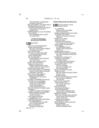 668
“Runtuhkanlah,runtuhkanlah
sampai ke dasarnya !”
8 Hai putri Babilon, yang dibinasakan!
Berbahagialah orang yang
membalas perbuatanmu kepadamu,
yang telah kamu lakukan
kepada kami.
9 Berbahagialah dia yang menangkap
anak-anakmu,
dan menghamburkan mereka
ke jurang terjal.
UcapanSyukuratas
KemurahanYAHWEH
138DariDaud.
AkumaumenyanjungEngkau
dengan segenap hatiku,
aku mau memazmurkan Engkau
di hadapan para ilah.
2 Aku mau bersujud
ke tempat suci kekudusan-Mu,
dan menyanjung nama-Mu
karena kebaikan-Mu
dan kesetiaan-Mu,
karena Engkau telah membuat
nama-Mu besar
atas setiap perkataan-Mu.
3 Pada waktu aku berseru,
Engkau menjawab aku;
Engkau membuat aku berani
dengan kekuatan dalam jiwaku.
4 Semua raja di bumi akan
menyanjungEngkau,yaYAHWEH;
karena mereka telah mendengar
perkataan mulut-Mu.
5 Dan mereka akan menyanyi
menurutcaraYAHWEH;
Sebab besarlah kemuliaan
YAHWEH;
6 meskipun YAHWEH bersemayam
di tempat yang mahatinggi,
tetapi Dia mempedulikan
orang-orangyangrendah;
tetapi Dia mengenal
orang sombong dari jauh.
7 Jika aku berjalan di tengah-tengah
kesukaran;
Engkau memberi aku kehidupan;
Engkaumengulurkantangan-Mu
untuk melawan amarah
musuh-musuhku;
serta tangan kanan-Mu
membebaskan aku.
8 YAHWEH akan menyempurnakan
yang ada di dalamku,
ya YAHWEH kasih setia-Mu
tetap selama-lamanya,
tidak meninggalkan
perbuatan tangan-Mu.
ElohimMahahadirdanMahatahu
139Untuk pemimpin musik.
Mazmur Daud,
Ya,YAHWEH,
Engkau telah menyelidiki
dan mengenali aku.
2 Engkau mengenal ketika aku duduk,
dan ketika aku berdiri;
Engkau memahami pikiranku
dari jauh.
3 Engkaumenyelidiki,
ketika aku pergi
dan ketika aku berbaring;
dan mengenal semua jalanku,
4 karena tidak ada perkataan
pada lidahku,
ya YAHWEH, lihatlah,
Engkau telah mengetahui
semuanya.
5 Engkaumengurungaku,
dari belakang maupun dari depan;
dan menumpangkan tangan-Mu
atas aku.
6 Pengetahuan semacam ini
terlampau ajaib bagiku;
terlampau tinggi,
aku tidak dapat mencapainya.
7 Ke manakah aku akan pergi
menjauhi Roh-Mu?
Atau ke manakah
aku akan melarikan diri
dari hadapan-Mu?
8 Jika aku mendaki ke langit,
Engkau di sana;
jika aku menaruh tempat tidurku
di alam maut,
Engkau di sana.
9 Jika aku terbang dengan sayap fajar,
dan membuat kediaman
di ujung laut,
10juga di sana tangan-Mu
akanmenuntunaku;
dan tangan kanan-Mu
memegang aku.
11Jika aku berkata,
sesunggunya kegelapan
akan melingkupi aku,
maka malam sekalipun akan
menjadi terang di sekelilingku.
12Bahkan kegelapan
tidak akan menjadi gelap pada-Mu,
tetapi malam akan bercahaya
seperti siang hari;
sebagaimana kegelapan,
demikianlah terang.
13Sebab Engkau telah membentuk
buahpinggangku;
Engkaumerajutaku
dalam kandungan ibuku.
137:8= Why. 18:6
MAZMUR 137, 138, 139
 
