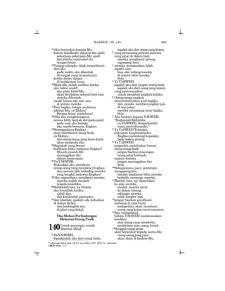669
14Aku bersyukur kepada-Mu,
karena kejadianku dahsyat dan ajaib;
pekerjaan-pekerjaan-Mu ajaib
dan jiwaku menyadari itu
denganbenar.
15Tulang-tulangku tidak tersembunyi
dari-Mu,
pada waktu aku dibentuk
di tempat yang tersembunyi;
ketika diriku dirajut
di kedalaman bumi.
16Mata-Mu sudah melihat ketika
aku bakal anakp;
dan pada kitab-Mu
akan dituliskan seluruh hari-hari
mereka dibentuk,
meski belum ada satu pun
di antara mereka.
17Dan bagiku, betapa mulianya
pikiran-Mu, ya Elohim!
Betapa besar jumlahnya!
18Jika aku menghitungnya,
semua lebih banyak daripada pasir;
pada saat aku terjaga,
aku masih bersama Engkau.
19SesungguhnyaEngkau
akan membunuh orang fasik,
yaElohim;
dan orang-orang yang haus darah
akan menjauhi aku.
20Siapakah yang berani
berbicara dusta melawan Engkau?
Musuh-musuh-Mu
meninggikandiri
dalam kesia-siaan.
21Ya YAHWEH,
Bukankah aku membenci
orang-orangyangmembenciEngkau,
dan merasa jijik terhadap mereka
yangbangkitmelawanEngkau?
22Aku sepenuhnya membenci mereka;
mereka sudah menjadi
musuh-musuhku.
23Selidikilah aku, ya Elohim,
dan kenalilah hatiku;
ujilah aku,
dan ketahuilah pikiranku;
24dan lihatlah, apakah ada kefasikan
di dalam diriku;
dan bimbinglah aku
di jalan yang kekal.
DoaMohonPerlindungan
MelawanOrangFasik
140Untuk pemimpin musik.
Mazmur Daud.
2 YaYAHWEH,
lepaskanlah aku dari orang fasik;
jagalahakudariorangyangkejam;
3 yangmerancangperkara-perkara
yang jahat di dalam hati;
mereka menghasut perang
sepanjang hari;
4 mereka menajamkan lidah
seperti ular;
bisa ular tedung terselip
di antara bibir mereka.
Sela.
5 YaYAHWEH,
jagalah aku dari tangan orang fasik;
jagalah aku dari orang yang kejam;
yangmerencanakan
untuk menahan langkah kakiku.
6 Orang-orangcongkak
menyembunyikan jerat bagiku;
dan mereka membentangkan jala
di tepi jalan;
mereka memasang jerat bagiku.
Sela.
7 Aku berkata kepada YAHWEH,
“EngkaulahElohimku,
ya YAHWEH, dengarkanlah
suara permohonanku.”
8 YaYAHWEHTuhanku,
kekuatan keselamatanku;
Engkaumelindungikepalaku
pada waktu perang.
9 YaYAHWEH,
janganlah meluluskan hasrat
orang-orangfasik;
jangan biarkan rencangan
orang jahat berbuah,
supaya mereka
jangan meninggikan diri.
Sela.
10Sebagaimana para pemimpin
mengepungaku,
biarlah kejahatan bibir mereka
berbalik menimpa mereka.
11Biarlah bara api dijatuhkan
ke atas mereka;
biarlah mereka jatuh
ke dalam lubang,
sehingga mereka
tidak bangkit lagi,
12jangan biarkan pemfitnah
menetap di atas bumi;
malapetaka akan memburu
orang yang kejam terus-menerus.
13Aku mengetahui
bahwa YAHWEH melaksanakan
keadilan
atas orang yang menderita,
pembelaan atas orang lemah.
14Sungguhorangbenar
akan bersyukur kepada nama-Mu;
orang-orangyangjujur
akan diam di hadirat-Mu.
p
selagi aku bakal anak (JGLT: my embrio; MT: ymlG), lit.: embrioku.
140:3= Rom. 3:13
MAZMUR 139, 140
 