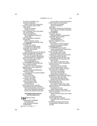 671
dia telah menjadikan aku
penghunikegelapan,
seperti orang mati selamanya.
4 Dan semangat dalam diriku
telah patah;
hatiku di dalamku
menjadi merana.
5 Aku mengingat masa yang silam;
akumerenungkan
segala pekerjaan-Mu;
aku memikirkan perbuatan
tangan-Mu.
6 Aku menadahkan tanganku
kepada-Mu;
jiwaku bagaikan tanah
yang gersang kepada-Mu. Sela
7 YaYAHWEH,
jawablah aku segera,
semangatku sudah patah;
janganlah menyembunyikan
wajah-Mu dari padaku,
sehinggaaku
sepertiorangyangturunkelubang.
8 Perkenankanlah aku mendengar
kasih setia-Mu pada pagi hari,
karena aku percaya kepada-Mu;
perkenankanlah aku mengetahui
jalan yang akan aku tempuh;
karena kepada-Mu
aku mengangkat jiwaku.
9 Ya YAHWEH, bebaskanlah aku
dari musuh-musuhku;
kepada-Mu aku bersembunyi.
10Ajarlah aku untuk melakukan
kehendak-Mu;
karenaEngkaulahElohimku;
Roh-Mu itu baik,
tuntunlah aku ke negeri keadilan.
11Ya YAHWEH,
karena nama-Mu,
buatlah aku hidup;
di dalam nama-Mu,
buatlah aku hidup
dalam kebenaran-Mu,
keluarkanlah jiwaku
dari kesukaran.
12Dan dalam kasih setia-Mu,
lenyapkanlah musuh-musuhku;
dan musnahkanlah semua orang
yangmenyengsarakan jiwaku;
karena aku adalah hamba-Mu.
DoaMohonKeselamatan
danKesejahteraan
144Mazmur Daud.
Diberkatilah YAHWEH,
gunungbatuku;
yangmengajartanganku
untukperang,
dan jari-jariku untuk pertempuran.
2 Kasih setiaku dan bentengku;
menarakuyangtinggi
dan penyelamatku;
perisaiku,
dan kepada-Nyalah aku berlindung;
Dia yang menundukkan bangsaku
di bawahku.
3 YaYAHWEH,
siapakah manusia
sehinggaEngkaumengenalnya?
Siapakah anak manusia
sehinggaEngkau
merancangkannya?
4 Manusia bagaikan suatu
kesia-siaan;
hari-harinya adalah bagaikan
bayang-bayang yang berlalu.
5 Tekuklah langit-Mu,
yaYAHWEH,danturunlah;
untukmenjamahgunung-gunung,
dan biarlah berasap.
6 Pancarkanlah cahaya kilat
dan tebarkanlah mereka;
lepaskanlah anak-anak panah-Mu,
dan kacaukanlah mereka.
7 Ulurkanlah tangan-Mu dari atas;
selamatkanlah dan lepaskan aku
dari air bah,
dari tangan anak-anak asing;
8 yang mulutnya telah mengatakan
hal yang sia-sia;
dan tangan kanan mereka
adalah tangan kanan dusta.
9 Akumaumenyanyikannyanyian
baru bagi-Mu, ya Elohim;
aku mau menyanyikan
puji-pujian kepada-Mu
dengan harpa sepuluh tali.
10Engkaulahyangmenganugerahkan
keselamatan bagi raja-raja,
yang menyelamatkan Daud,
hamba-Nya dari pedang jahat.
11Selamatkanlah aku
dan bebaskanlah aku
dari tangan orang-orang asing,
yangmulutnyatelahmengucapkan
hal yang sia-sia,
dan tangan mereka
adalah tangan kanan dusta.
12Dengan demikian anak-anak kami
akan bertumbuh
seperti tanaman pada masa muda
mereka;
dan putri-putri kami
seperti pilar-pilar penjuru,
yang dibentuk serupa bangunan
istana.
13Lumbung-lumbung kami penuh,
mengeluarkan berbagai macam
barang;
144:3= Ayb. 7:17-18; Maz. 8:4
MAZMUR 143, 144
 