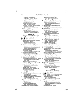 672
kawanan ternak kami
bertambah sampai ribuan,
bahkan puluhan ribu
di jalan-jalan kami,
14lembu jantan kami
mampu membawa beban,
tidak ada yang hilang
dan tidak ada yang melarikan diri;
dan tidak ada tangis
di lapangan-lapangan kami.
15Berbahagialah bangsa
yang seperti itu,
berbahagialah bangsa yang
Elohimnya adalah YAHWEH!
YAHWEH
DipujikarenaKebaikan-Nya
a
145Pujian dari Daud.
AkuhendakmeninggikanEngkau,
ya Elohimku, ya Raja,
dan memuji nama-Mu
sampai selama-lamanya.
b 2 Aku mau memberkati Engkau
setiap hari,
dan aku mau memuji nama-Mu
sampai selama-lamanya.
g 3 SungguhbesarYAHWEH,
dan sangat terpuji,
dan kebesaran-Nya tak terselidiki.
d 4 Generasi ke generasi akan
memasyhurkan pekerjaan-Mu
dan mereka akan menceritakan
perbuatan-Mu yang hebat.
h5 Aku mau merenungkan
semarak kemuliaan-Mu yang agung,
dan perbuatan-perbuatan-Mu
yang ajaib.
w 6 Dan mereka akan berbicara
tentang kedahsyatan perbuatan-Mu
yang menakjubkan;
dan aku mau memberitakan
kebesaran-Mu.
z 7 Mereka akan menyatakan
peringatan tentang kebaikan-Mu
yang berlimpah-limpah,
dan akan bernyanyi
atas kebenaran-Mu.
x 8 YAHWEHpengasihdanpenyayang,
panjang sabar
dan kasih setiaNya besar.
j 9 YAHWEH itu baik bagi semua orang;
dan rahmat-Nya ada
pada semua perbuatan-Nya.
y 10Seluruh karya-Mu akan menyanjung
Engkau,
yaYAHWEH;
dan orang-orang saleh-Mu
akan memberkati Engkau.
k 11Mereka akan memperkatakan
kemuliaan kerajaan-Mu,
dan akan membicarakan
keperkasaan-Mu,
l 12untuk memberitakan kuasa-Mu
kepada umat manusia,
dan kemuliaan kerajaan-Nya
yangagung.
m 13Kerajaan-Mu adalah kerajaan
yangkekal,
dan kekuasaan-Mu turun-temurun.
s 14YAHWEH menopang mereka
yangjatuh,
dan menegakkan kembali
semua yang tertunduk.
[ 15Mata semua orang berharap
kepada-Mu;
dan Engkau memberikan
kepada mereka makanannya
pada waktunya;
p 16dengan membuka tangan-Mu
dan memuaskan hasrat
setiap makhluk hidup.
c 17YAHWEH itu benar
dalam segala jalan-Nya;
dan kasih setia
dalam segala perbuatan-Nya.
q 18YAHWEH dekat
dengan semua orang yang berseru
kepada-Nya,
dengan semua orang yang
memanggil Dia dalam kebenaran.
r 19Dia akan memenuhi hasrat orang
yang takut akan Dia;
dan Dia akan mendengar
jeritan mereka
dan menyelamatkan mereka.
X20YAHWEH menjaga semua orang
yang mengasihi Dia;
tetapi Dia membinasakan
semua orang fasik.
t 21Mulutku akan membicarakan
kepujian YAHWEH;
semua makhluk akan
memberkati nama kudus-Nya
untuk selama-lamanya.
YAHWEH
Satu-satunyaPenolong
146Halelu-YAH,
pujilah YAHWEH, hai jiwaku.
2 Aku mau memuji YAHWEH
selama hidupku;
aku mau bermazmur
bagi Elohimku selagi aku ada.
3 Janganlah percaya pada para
penguasa,
kepada anak-anak manusia,
karena tidak ada keselamatan
padanya.
4 Nyawanya akan lenyap,
MAZMUR 144, 145, 146
 