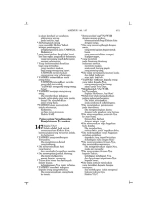 673
ia akan kembali ke tanahnya;
pikirannya lenyap
pada hari itu juga.
5 Berbahagialah orang
yang memiliki Elohim Yakub
sebagai penolongnya;
pengharapannya pada YAHWEH,
Elohimnya;
6 yang menciptakan langit dan bumi,
laut dan segala yang ada di dalamnya;
yang memegang teguh kebenaran
sampai selamanya.
7 Yang melaksanakan keadilan
bagi yang tertindas;
yang memberi makan
bagiorang-orangyanglapar;
YAHWEH membebaskan
orang-orangyangterbelenggu.
8 YAHWEH mencelikkan mata
orang buta;
YAHWEH menegakkan mereka
yang telah tertunduk;
YAHWEH mengasihi orang-orang
benar.
9 YAHWEH menjaga orang-orang
asing;
Dia memberikan kelegaan
kepada yatim piatu dan para janda;
tetapi Dia membelokkan
jalan orang fasik.
10YAHWEH akan memerintah
untuk selamanya,
Elohimmu,
yaSion,turun-temurun.
Halelu-YAH!
PujianuntukPemulihandan
Kesejahteraan Yerusalem
147Halelu-YAH!
Sebab adalah baik untuk
memazmurkan Elohim kita;
karena pujian yang melantun indah,
itu berkenan.
2 YAHWEH yang membangun
Yerusalem;
Dia menghimpun Israel
yangterbuang.
3 Dia menyembuhkan hati
yanghancur;
dan membalut kepedihan mereka.
4 Dia menetapkan jumlah bintang;
Dia menyebutkannya
sesuai dengan namanya.
5 Tuhan kita besar dan berlimpah
dalam kuasa;
kebijaksanaan-Nya tidak terbatas.
6 YAHWEH memberi kelegaan
kepada orang yang tertindas;
Dia mencampakkan orang fasik
ke tanah.
7 Bernyanyilah bagi YAHWEH
denganucapansyukur;
bermazmurlah bagi Elohim kita
dengan harpa.
8 Dia yang menutupi langit dengan
awan,
yang menyiapkan hujan untuk
bumi,
yang menumbuhkan rumput
dipegunungan,
9 yang memberi
pada binatang-binatang
makanan mereka,
memberi makan
anak-anakburunggagak
yang menciap-ciap.
10Dia tidak menyukai kekuatan kuda;
dan tidak berkenan
atas kaki laki-laki.
11YAHWEH berkenan kepada orang
yang takut kepada-Nya,
orang-orangyangberharap
akan kasih setia-Nya.
12Megahkanlah YAHWEH,
hai Yerusalem,
Pujilah Elohimmu, hai Sion!
13Sebab Dia telah mengukuhkan
palang-palang gerbangmu;
Dia telah memberkati
anak-anakmu di sekelilingmu.
14Dia menciptakan perdamaian
pada daerahmu;
Diamengenyangkankamu
dengan bulir gandum yang bernas.
15Dia menyampaikan perintah-Nya
ke atas bumi;
firman-Nya berlari
dengan sangat cepat.
16Dia menurunkan salju bagaikan
bulu domba;
Dia menebarkan
embun beku putih bagaikan debu;
17Dia melemparkan esnya bagaikan
serpihan-serpihan;
siapakah yang dapat bertahan
di hadapan suhu dingin-Nya?
18Dia menyampaikan firman-Nya,
dan mencairkan semuanya,
Dia mengembuskan napas-Nya,
maka air mengalir.
19Dia menyatakan firman-Nya
kepada Yakub;
ketetapan-ketetapan-Nya
dan keputusan-keputusan-Nya
kepada Israel.
20Dia tidak pernah melakukan
yang demikian kepada bangsa
manapun;
dan mereka pun tidak mengenal
hukum-hukum-Nya.
Halelu-YAH!
MAZMUR 146, 147
 