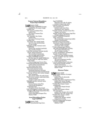 674
SemuaCiptaanMenaikkan
PujianbagiYAHWEH
148Halelu-YAH!
Pujilah YAHWEH di surga;
pujilah Dia di tempat tinggi.
2 Pujilah Dia,
hai semua malaikat-Nya;
pujilah Dia,
hai semua tentara-Nya.
3 Pujilah Dia,
hai matahari dan bulan;
pujilah Dia,
hai semua bintang terang.
4 Pujilah Dia,
hai langit atas segala langit;
dan air yang membentang
di atas langit.
5 Biarlah mereka memuji nama
YAHWEH,
karena Dia memberi perintah,
dan mereka tercipta.
6 Dan Dia membuat mereka berdiri
untuk selama-lamanya;
Dia membuat keputusan,
dan itu tidak akan berlalu.
7 Pujilah YAHWEH di bumi,
haiularnagadansegalakedalaman;
8 api dan hujan es, salju dan kabut,
angin badai,
yang menggenapi firman-Nya.
9 Gunung-gunungdansemuabukit;
pohon-pohonyangberbuah
dan semua kayu aras;
10binatang-binatang buas
dan semua hewan ternak;
binatang-binatang merayap
danburung-burungyangbersayap;
11raja-raja di bumi dan semua bangsa;
para penguasa
dan semua hakim di muka bumi;
12baik teruna maupun anak-anak dara;
orang-orangtua
maupun anak-anak muda;
13Biarlah mereka memuji nama
YAHWEH;
karena hanya nama-Nya
yang layak ditinggikan,
keagungan-Nya
mengatasi bumi dan langit.
14Dia meninggikan tanduk umat-Nya,
kepujianmilikorang-orangkudus-Nya,
milik bani Israel,
umat yang dekat dengan-Nya.
Halelu-YAH!
IsraelMenaikkanPujian
bagiYAHWEH
149Halelu-YAH!
Nyanyikanlah lagu baru
bagi YAHWEH.
Kepujian-Nya ada di antara
jemaat orang-orang saleh.
2 Biarlah Israel bersukacita
atas penciptanya;
biarlah anak-anak Sion
bersukaria atas rajanya;
3 biarlah mereka memuji nama-Nya
dengan tari-tarian,
biarlah mereka bermazmur bagi-Nya
dengan rebana dan harpa.
4 Sebab YAHWEH berkenan
akan umat-Nya;
Diamendandaniorang-orangmiskin
dengan keselamatan.
5 Biarlah orang-orang kudus
bersukaria dalam kemuliaan;
biarlah mereka bersorak
di tempat tidur mereka.
6 PujianpengagunganElohim
ada pada kerongkongan mereka;
dan pedang bermata dua
ada di tangan mereka;
7 untuk mengadakan pembalasan
kepada bangsa-bangsa,
hukuman bagi bangsa-bangsa;
8 untuk mengikat raja-raja mereka
dengan rantai
dan para penguasa mereka
dengan pasung besi;
9 untuk melaksanakan hukuman
yang tertulis kepada mereka;
inilah kehormatan
bagi semua orang kudus-Nya.
Halelu-YAH!
MazmurPujian
150Halelu-YAH!
Pujilah Elohim di tempat
kudus-Nya;
pujilah Dia di cakrawala
kekuatan-Nya.
2 Pujilah Dia dalam keperkasaan-Nya;
pujilah Dia sesuai dengan
kelimpahan kebesaran-Nya.
3 Pujilah Dia dengan tiupan
sangkakala;
pujilah Dia dengan kecapi
danharpa.
4 Pujilah Dia dengan rebana
dan tari-tarian;
pujilah Dia dengan alat musik
berdawai dan alat musik tiup.
5 Pujilah Dia dengan simbal
yanggemerencing,
pujilah Dia dengan simbal
yanggemerencang.
6 Biarlah setiap yang bernapas
memuji YAHWEH.
Hallelu-YAH!
MAZMUR 148, 149, 150
 