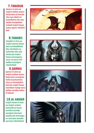 7.twairun
twairu ni aina ya
majini ambao wana-
fanya kazi za kuvuta
vitu vya mbali na
kuondosha vitu vya
karibu kuvipeleka
mabali majini hawa
wana nguvu mbalim-
bali
8.tawabii
tawabii ni aina ya
majini wanao fanya
kazi za kubadilisha
kitu chochote na
kuharibu kitu cho-
chote pia majini
hawa wananguvu
sana na wana ishi
ka�ka mazingira
mbalimbali
9.qarnai
qarnai ni aina ya
majini ambao wana-
fanya kazi za kukuta-
nisha kuachanisha
aina za vitumbalim-
bali pia majini hawa
wanakazi nyingi sana
ka�ka mambo tofau-
� tofau�
10.al aamar
majini hawa ni aina
ya majini ambao
wanasifa za kuwa
tumikia viumbe
wengine kwa kazi
yoyote pia wanangu-
vu sana pia wanafa-
nya kazi mbalimbali
 