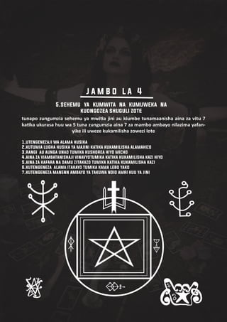 tunapo zungumzia sehemu ya mwi�a jini au kiumbe tunamaanisha aina za vitu 7
ka�ka ukurasa huu wa 5 tuna zungumzia aina 7 za mambo ambayo nilazima yafan-
yike ili uweze kukamilisha zowezi lote
1.utengenezaji wa alama husika
2.kutumia lugha husika ya majini katika kukamilisha alamahizo
3.rangi au aunga unao tumika kushorea hiyo micho
4.aina za viambatanishaji vinavyotumika katika kukamilisha kazi hiyo
5.aina za kafara na damu zitakazo tumika katika kukamilisha kazi
6.kutengeneza alama itakayo tumika kama lebo yako
7.kutengeneza manenn ambayo ya takuwa ndio amri kuu ya jini
5.sehemu ya kumwita na kumuweka na
kuongozea shuguli zote
j a m b o l a 4
 