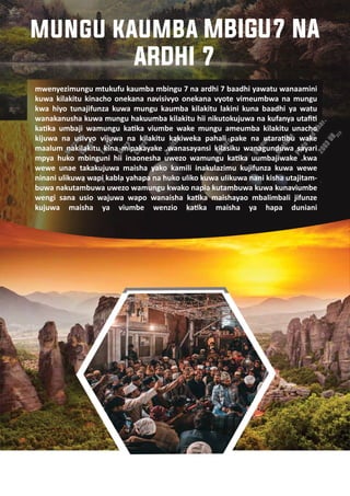4
mwenyezimungu mtukufu kaumba mbingu 7 na ardhi 7 baadhi yawatu wanaamini
kuwa kilakitu kinacho onekana navisivyo onekana vyote vimeumbwa na mungu
kwa hiyo tunajifunza kuwa mungu kaumba kilakitu lakini kuna baadhi ya watu
wanakanusha kuwa mungu hakuumba kilakitu hii nikutokujuwa na kufanya utaﬁ�
ka�ka umbaji wamungu ka�ka viumbe wake mungu ameumba kilakitu unacho
kijuwa na usivyo vijuwa na kilakitu kakiweka pahali pake na utara�bu wake
maalum nakilakitu kina mipakayake .wanasayansi kilasiku wanagunduwa sayari
mpya huko mbinguni hii inaonesha uwezo wamungu ka�ka uumbajiwake .kwa
wewe unae takakujuwa maisha yako kamili inakulazimu kujifunza kuwa wewe
ninani ulikuwa wapi kabla yahapa na huko uliko kuwa ulikuwa nani kisha utajitam-
buwa nakutambuwa uwezo wamungu kwako napia kutambuwa kuwa kunaviumbe
wengi sana usio wajuwa wapo wanaisha ka�ka maishayao mbalimbali jifunze
kujuwa maisha ya viumbe wenzio ka�ka maisha ya hapa duniani
mungu kaumba MBIGU7 NA
ARDHI 7
 