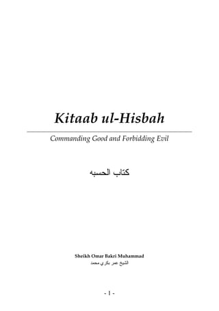 Kitaab ul-Hisbah
Commanding Good and Forbidding Evil
‫ﻛﺘﺎﺏ‬‫ﺍﻟﺤﺴﺒﻪ‬
Sheikh Omar Bakri Muhammad
‫اﻟ‬‫ﻣﺤﻤﺪ‬ ‫ﺑﻜﺮي‬ ‫ﻋﻤﺮ‬ ‫ﺸﻴﺦ‬
- 1 -
 