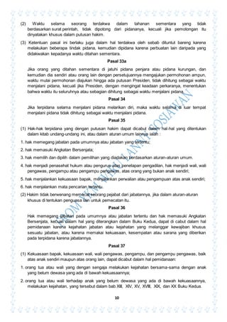 10
(2) Waktu selama seorang terdakwa dalam tahanan sementara yang tidak
berdasarkan surat perintah, tidak dipotong dari pidananya, kecuali jika pemotongan itu
dinyatakan khusus dalam putusan hakim.
(3) Ketentuan pasal ini berlaku juga dalam hal terdakwa oleh sebab dituntut bareng karena
melakukan beberapa tindak pidana, kemudian dipidana karena perbuatan lain daripada yang
didakwakan kepadanya waktu ditahan sementara.
Pasal 33a
Jika orang yang ditahan sementara di jatuhi pidana penjara atau pidana kurungan, dan
kemudian dia sendiri atau orang lain dengan persetujuannya mengajukan permohonan ampun,
waktu mulai permohonan diajukan hingga ada putusan Presiden, tidak dihitung sebagai waktu
menjalani pidana, kecuali jika Presiden, dengan mengingat keadaan perkaranya, menentukan
bahwa waktu itu seluruhnya atau sebagian dihitung sebagai waktu menjalani pidana.
Pasal 34
Jika terpidana selama menjalani pidana melarikan diri, maka waktu selama di luar tempat
menjalani pidana tidak dihitung sebagai waktu menjalani pidana.
Pasal 35
(1) Hak-hak terpidana yang dengan putusan hakim dapat dicabut dalam hal-hal yang ditentukan
dalam kitab undang-undang ini, atau dalam aturan umum lainnya ialah :
1. hak memegang jabatan pada umumnya atau jabatan yang tertentu;
2. hak memasuki Angkatan Bersenjata;
3. hak memilih dan dipilih dalam pemilihan yang diadakan berdasarkan aturan-aturan umum.
4. hak menjadi penasehat hukum atau pengurus atas penetapan pengadilan, hak menjadi wali, wali
pengawas, pengampu atau pengampu pengawas, atas orang yang bukan anak sendiri;
5. hak menjalankan kekuasaan bapak, menjalankan perwalian atau pengampuan atas anak sendiri;
6. hak menjalankan mata pencarian tertentu.
(2) Hakim tidak berwenang memecat seorang pejabat dari jabatannya, jika dalam aturan-aturan
khusus di tentukan penguasa lain untuk pemecatan itu.
Pasal 36
Hak memegang jabatan pada umumnya atau jabatan tertentu dan hak memasuki Angkatan
Bersenjata, kecuali dalam hal yang diterangkan dalam Buku Kedua, dapat di cabut dalam hal
pemidanaan karena kejahatan jabatan atau kejahatan yang melanggar kewajiban khusus
sesuatu jabatan, atau karena memakai kekuasaan, kesempatan atau sarana yang diberikan
pada terpidana karena jabatannya.
Pasal 37
(1) Kekuasaan bapak, kekuasaan wali, wali pengawas, pengampu, dan pengampu pengawas, baik
atas anak sendiri maupun atas orang lain, dapat dicabut dalam hal pemidanaan:
1. orang tua atau wali yang dengan sengaja melakukan kejahatan bersama-sama dengan anak
yang belum dewasa yang ada di bawah kekuasaannya;
2. orang tua atau wali terhadap anak yang belum dewasa yang ada di bawah kekuasaannya,
melakukan kejahatan, yang tersebut dalam bab XIII, XIV, XV, XVIII, XIX, dan XX Buku Kedua.
 