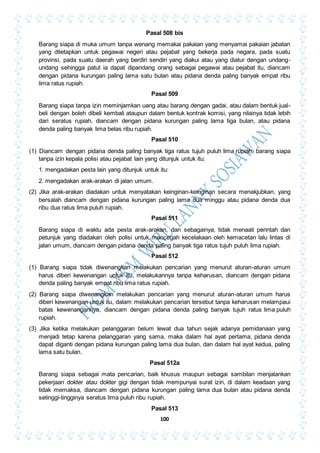 100
Pasal 508 bis
Barang siapa di muka umum tanpa wenang memakai pakaian yang menyamai pakaian jabatan
yang ditetapkan untuk pegawai negeri atau pejabat yang bekerja pada negara, pada suatu
provinsi, pada suatu daerah yang berdiri sendiri yang diakui atau yang diatur dengan undang-
undang sehingga patut ia dapat dipandang orang sebagai pegawai atau pejabat itu, diancam
dengan pidana kurungan paling lama satu bulan atau pidana denda paling banyak empat ribu
lima ratus rupiah.
Pasal 509
Barang siapa tanpa izin meminjamkan uang atau barang dengan gadai, atau dalam bentuk jual-
beli dengan boleh dibeli kembali ataupun dalam bentuk kontrak komisi, yang nilainya tidak lebih
dari seratus rupiah, diancam dengan pidana kurungan paling lama tiga bulan, atau pidana
denda paling banyak lima belas ribu rupiah.
Pasal 510
(1) Diancam dengan pidana denda paling banyak tiga ratus tujuh puluh lima rupiah, barang siapa
tanpa izin kepala polisi atau pejabat lain yang ditunjuk untuk itu:
1. mengadakan pesta lain yang ditunjuk untuk itu:
2. mengadakan arak-arakan di jalan umum.
(2) Jika arak-arakan diadakan untuk menyatakan keinginan-keinginan secara menakjubkan, yang
bersalah diancam dengan pidana kurungan paling lama dua minggu atau pidana denda dua
ribu dua ratus lima puluh rupiah.
Pasal 511
Barang siapa di waktu ada pesta arak-arakan, dan sebagainya, tidak menaati perintah dan
petunjuk yang diadakan oleh polisi untuk mencegah kecelakaan oleh kemacetan lalu lintas di
jalan umum, diancam dengan pidana denda paling banyak tiga ratus tujuh puluh lima rupiah.
Pasal 512
(1) Barang siapa tidak diwenangkan melakukan pencarian yang menurut aturan-aturan umum
harus diberi kewenangan untuk itu, melakukannya tanpa keharusan, diancam dengan pidana
denda paling banyak empat ribu lima ratus rupiah.
(2) Barang siapa diwenangkan melakukan pencarian yang menurut aturan-aturan umum harus
diberi kewenangan untuk itu, dalam melakukan pencarian tersebut tanpa keharusan melampaui
batas kewenangannya, diancam dengan pidana denda paling banyak tujuh ratus lima puluh
rupiah.
(3) Jika ketika melakukan pelanggaran belum lewat dua tahun sejak adanya pemidanaan yang
menjadi tetap karena pelanggaran yang sama, maka dalam hal ayat pertama, pidana denda
dapat diganti dengan pidana kurungan paling lama dua bulan, dan dalam hal ayat kedua, paling
lama satu bulan.
Pasal 512a
Barang siapa sebagai mata pencarian, baik khusus maupun sebagai sambilan menjalankan
pekerjaan dokter atau dokter gigi dengan tidak mempunyai surat izin, di dalam keadaan yang
tidak memaksa, diancam dengan pidana kurungan paling lama dua bulan atau pidana denda
setinggi-tingginya seratus lima puluh ribu rupiah.
Pasal 513
 