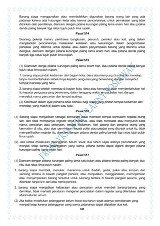 101
Barang siapa menggunakan atau membolehkan digunakan barang orang lain yang ada
padanya karena ada hubungan kerja atau karena pencariannya, untuk pemakaian yang tidak
diizinkan oleh pemiliknya, diancam dengan pidana kurungan paling lama enam hari atau pidana
denda paling banyak tiga ratus tujuh puluh lima rupiah.
Pasal 514
Seorang pekerja harian, pembawa bungkusan, pesuruh, pemikul atau kuli, yang dalam
menjalankan pencariannya melakukan kelalaian atau kekurangan dalam pengembalian
perkakas yang diterima untuk dipakai, atau dalam penyampaian barang yang diterima untuk
diangkut, diancam dengan pidana kurungan paling lama enam hari, atau pidana denda paling
banyak tiga ratus tujuh puluh lima rupiah.
Pasal 515
(1) Diamcam denga pidana kurungan paling lama enam hari, atau pidana denda paling banyak
tujuh ratus lima puluh rupiah;
1. barang siapa pindah kediaman dari bagian kota, desa atau kampung di mana dia menetap,
tanpa memberitahukan sebelumnya kepada penguasa yang berwenang dengan menyebut
tempat menetap yang baru;
2. barang siapa setelah menetap di bagian kota, desa atau kampung, tidak memberitahukan hal
itu kepada penguasa yang berwenang dalam tenggang waktu empat belas hari, dengan
menyebut nama, pencarian dan tempat asalnya.
(2) Ketentuan dalam ayat pertama tidak berlaku bagi orang yang pindah tempat kediaman dan
menetap, yang masih di dalam satu kota.
Pasal 516
(1) Barang siapa menjadikan sebagai pencarian untuk memberi tempat bermalam kepada orang
lain, dan tidak mempunyai register terus-menerus, atau tidak mencatat atau menyuruh catat
nama, pencarian atau pekerjaan, tempat kediaman, hari datang dan perginya orang yang
bermalam di situ, atau atas permintaan kepala polisi atau pejabat yang ditunjuk untuk itu, tidak
memperlihatkan register itu, diancam dengan pidana denda paling banyak tiga ratus tujuh puluh
lima rupiah.
(2) Jika ketika melakukan pelanggaran belum lewat dua tahun sejak adanya pemidanaan yang
menjadi tetap karena pelanggaran yang sama, pidana denda dapat diganti dengan pidana
kurungan paling lama enam hari.
Pasal 517
(1) Diancam dengan pidana kurungan paling lama satu bulan atau pidana denda paling banyak dua
ribu dua ratus lima puluh rupiah:
1. barang siapa membeli, menukar, menerima untuk ibadah, gadai, pakai atau simpan dari
seorang tentara di bawah pangkat perwira; atau menjualkan, menggadaikan, meminjamkan
atau menyimpankan barang tersebut untuk seorang tentara di bawah pangkat perwira, yang
diberikan tanpa izin dari atau nama perwira.
2. barang siapa menjadikan kebiasaan atau pencarian untuk membeli barang-barang yang
demikian, tidak menaati peraturan mengenai pencatatan dalam register yang ditentukan dalam
aturan-aturan umum.
(2) Jika ketika melakukan pelanggaran belum lewat dua tahun sejak adanya pemidanaan yang
menjadi tetap karena pelanggaran yang sama, pidananya dapat dilipatkan dua kali.
 